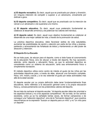 a) El deporte recreativo. Es decir, aquel que es practicado por placer y diversión,
sin ninguna intención de competir o superar a un adversario, únicamente por
disfrute o goce.
b) El deporte competitivo. Es decir, aquel que es practicado con la intención de
vencer a un adversario o de superarse uno mismo.
c) El deporte educativo. Es decir, aquel cuya pretensión fundamental es
colaborar al desarrollo armónico y de potenciar los valores del individuo.
d) El deporte salud. Es decir, aquel cuyo objetivo fundamental es colaborar al
desarrollo de una mejor calidad de vida, a través de la promoción de salud.
La práctica deportiva educativa, debe favorecer estilos de vida saludables,
aumentar las posibilidades de opción y elección por parte de los niños y jóvenes,
partiendo y acrecentando las fortalezas de éstos y manteniendo un alto poder de
atracción y retención.
El Deporte En La Escuela
No se trata pues, de educar para el deporte, como si éste fuese el coronamiento
de la educación física, sino de educar a través del deporte. No hay oposición,
además, entre deporte y educación física, ya que la actividad deportiva es
considerada como un sistema de educación, tanto sea entrenamiento físico o
simplemente recreación.
El método deportivo utiliza como centro de interés el gusto de los niños por las
actividades deportivas para, a través de ellas, alcanzar una formación completa,
física, viril, moral y social, y a la vez extender el gusto por estas actividades mas
allá de la edad escolar.
El deporte escolar por su propia definición debe tener fundamentalmente fines
educativos, tanto referidos a la educación general como a la propia educación
física y, consecuentemente con los pretendidos valores del deporte.
No se trata de rechazar el deporte escolar, "el deporte escolar debe dar prioridad a
los aspectos lúdicos y no a los aspectos competitivos". No se trata, en los centros
escolares, como ya se ha señalado tantas veces, de formar campeones o de
conseguir una "selección deportiva", sino de la "formación deportiva", que nosotros
resumiríamos en la expresión "buscar un deporte para un niño" y no "un niño para
un deporte".
 
