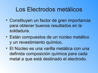 Los Electrodos metálicos
• Constituyen un factor de gran importancia
para obtener buenos resultados en la
soldadura.
• Están compuestos de un núcleo metálico
y un revestimiento químico.
• El Núcleo es una varilla metálica con una
definida composición química para cada
metal a que está destinado el electrodo.
 