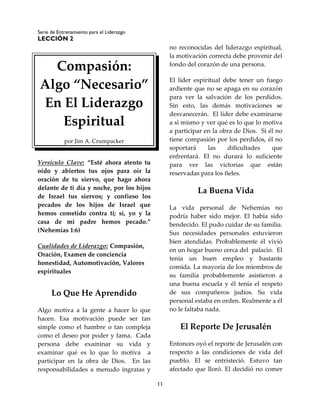 Serie de Entrenamiento para el Liderazgo
LECCIÓN 2
11
Compasión:
Algo “Necesario”
En El Liderazgo
Espiritual
por Jim A. Crumpacker
Versículo Clave: “Esté ahora atento tu
oído y abiertos tus ojos para oír la
oración de tu siervo, que hago ahora
delante de ti día y noche, por los hijos
de Israel tus siervos; y confieso los
pecados de los hijos de Israel que
hemos cometido contra ti; sí, yo y la
casa de mi padre hemos pecado.”
(Nehemías 1:6)
Cualidades de Liderazgo: Compasión,
Oración, Examen de conciencia
honestidad, Automotivación, Valores
espirituales
Lo Que He Aprendido
Algo motiva a la gente a hacer lo que
hacen. Esa motivación puede ser tan
simple como el hambre o tan compleja
como el deseo por poder y fama. Cada
persona debe examinar su vida y
examinar qué es lo que lo motiva a
participar en la obra de Dios. En las
responsabilidades a menudo ingratas y
no reconocidas del liderazgo espiritual,
la motivación correcta debe provenir del
fondo del corazón de una persona.
El líder espiritual debe tener un fuego
ardiente que no se apaga en su corazón
para ver la salvación de los perdidos.
Sin esto, las demás motivaciones se
desvanecerán. El líder debe examinarse
a sí mismo y ver qué es lo que lo motiva
a participar en la obra de Dios. Si él no
tiene compasión por los perdidos, él no
soportará las dificultades que
enfrentará. El no durará lo suficiente
para ver las victorias que están
reservadas para los fieles.
La Buena Vida
La vida personal de Nehemías no
podría haber sido mejor. El había sido
bendecido. El pudo cuidar de su familia.
Sus necesidades personales estuvieron
bien atendidas. Probablemente él vivió
en un hogar bueno cerca del palacio. El
tenía un buen empleo y bastante
comida. La mayoría de los miembros de
su familia probablemente asistieron a
una buena escuela y él tenía el respeto
de sus compañeros judíos. Su vida
personal estaba en orden. Realmente a él
no le faltaba nada.
El Reporte De Jerusalén
Entonces oyó el reporte de Jerusalén con
respecto a las condiciones de vida del
pueblo. El se entristeció. Estuvo tan
afectado que lloró. El decidió no comer
 