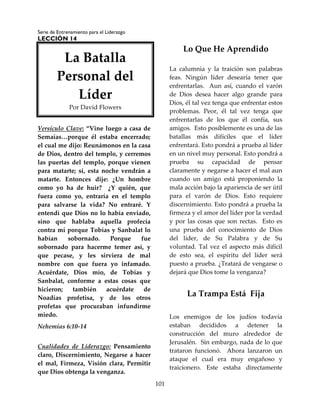 Serie de Entrenamiento para el Liderazgo
LECCIÓN 14
101
Versículo Clave: “Vine luego a casa de
Semaías…porque él estaba encerrado;
el cual me dijo: Reunámonos en la casa
de Dios, dentro del templo, y cerremos
las puertas del templo, porque vienen
para matarte; sí, esta noche vendrán a
matarte. Entonces dije: ¿Un hombre
como yo ha de huir? ¿Y quién, que
fuera como yo, entraría en el templo
para salvarse la vida? No entraré. Y
entendí que Dios no lo había enviado,
sino que hablaba aquella profecía
contra mí porque Tobías y Sanbalat lo
habían sobornado. Porque fue
sobornado para hacerme temer así, y
que pecase, y les sirviera de mal
nombre con que fuera yo infamado.
Acuérdate, Dios mío, de Tobías y
Sanbalat, conforme a estas cosas que
hicieron; también acuérdate de
Noadías profetisa, y de los otros
profetas que procuraban infundirme
miedo.
Nehemías 6:10-14
Cualidades de Liderazgo: Pensamiento
claro, Discernimiento, Negarse a hacer
el mal, Firmeza, Visión clara, Permitir
que Dios obtenga la venganza.
Lo Que He Aprendido
La calumnia y la traición son palabras
feas. Ningún líder desearía tener que
enfrentarlas. Aun así, cuando el varón
de Dios desea hacer algo grande para
Dios, él tal vez tenga que enfrentar estos
problemas. Peor, él tal vez tenga que
enfrentarlas de los que él confía, sus
amigos. Esto posiblemente es una de las
batallas más difíciles que el líder
enfrentará. Esto pondrá a prueba al líder
en un nivel muy personal. Esto pondrá a
prueba su capacidad de pensar
claramente y negarse a hacer el mal aun
cuando un amigo está proponiendo la
mala acción bajo la apariencia de ser útil
para el varón de Dios. Esto requiere
discernimiento. Esto pondrá a prueba la
firmeza y el amor del líder por la verdad
y por las cosas que son rectas. Esto es
una prueba del conocimiento de Dios
del líder, de Su Palabra y de Su
voluntad. Tal vez el aspecto más difícil
de esto sea, el espíritu del líder será
puesto a prueba. ¿Tratará de vengarse o
dejará que Dios tome la venganza?
La Trampa Está Fija
Los enemigos de los judíos todavía
estaban decididos a detener la
construcción del muro alrededor de
Jerusalén. Sin embargo, nada de lo que
trataron funcionó. Ahora lanzaron un
ataque el cual era muy engañoso y
traicionero. Este estaba directamente
La Batalla
Personal del
Líder
Por David Flowers
 