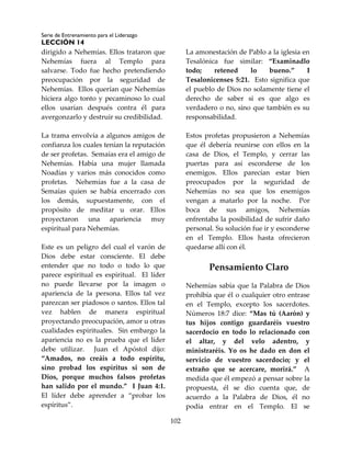 Serie de Entrenamiento para el Liderazgo
LECCIÓN 14
102
dirigido a Nehemías. Ellos trataron que
Nehemías fuera al Templo para
salvarse. Todo fue hecho pretendiendo
preocupación por la seguridad de
Nehemías. Ellos querían que Nehemías
hiciera algo tonto y pecaminoso lo cual
ellos usarían después contra él para
avergonzarlo y destruir su credibilidad.
La trama envolvía a algunos amigos de
confianza los cuales tenían la reputación
de ser profetas. Semaías era el amigo de
Nehemías. Había una mujer llamada
Noadías y varios más conocidos como
profetas. Nehemías fue a la casa de
Semaías quien se había encerrado con
los demás, supuestamente, con el
propósito de meditar u orar. Ellos
proyectaron una apariencia muy
espiritual para Nehemías.
Este es un peligro del cual el varón de
Dios debe estar consciente. El debe
entender que no todo o todo lo que
parece espiritual es espiritual. El líder
no puede llevarse por la imagen o
apariencia de la persona. Ellos tal vez
parezcan ser piadosos o santos. Ellos tal
vez hablen de manera espiritual
proyectando preocupación, amor u otras
cualidades espirituales. Sin embargo la
apariencia no es la prueba que el líder
debe utilizar. Juan el Apóstol dijo:
“Amados, no creáis a todo espíritu,
sino probad los espíritus si son de
Dios, porque muchos falsos profetas
han salido por el mundo.” I Juan 4:1.
El líder debe aprender a “probar los
espíritus”.
La amonestación de Pablo a la iglesia en
Tesalónica fue similar: “Examinadlo
todo; retened lo bueno.” I
Tesalonicenses 5:21. Esto significa que
el pueblo de Dios no solamente tiene el
derecho de saber si es que algo es
verdadero o no, sino que también es su
responsabilidad.
Estos profetas propusieron a Nehemías
que él debería reunirse con ellos en la
casa de Dios, el Templo, y cerrar las
puertas para así esconderse de los
enemigos. Ellos parecían estar bien
preocupados por la seguridad de
Nehemías no sea que los enemigos
vengan a matarlo por la noche. Por
boca de sus amigos, Nehemías
enfrentaba la posibilidad de sufrir daño
personal. Su solución fue ir y esconderse
en el Templo. Ellos hasta ofrecieron
quedarse allí con él.
Pensamiento Claro
Nehemías sabía que la Palabra de Dios
prohibía que él o cualquier otro entrase
en el Templo, excepto los sacerdotes.
Números 18:7 dice: “Mas tú (Aarón) y
tus hijos contigo guardaréis vuestro
sacerdocio en todo lo relacionado con
el altar, y del velo adentro, y
ministraréis. Yo os he dado en don el
servicio de vuestro sacerdocio; y el
extraño que se acercare, morirá.” A
medida que él empezó a pensar sobre la
propuesta, él se dio cuenta que, de
acuerdo a la Palabra de Dios, él no
podía entrar en el Templo. El se
 