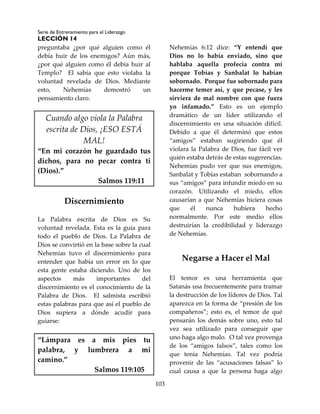 Serie de Entrenamiento para el Liderazgo
LECCIÓN 14
103
preguntaba ¿por qué alguien como él
debía huir de los enemigos? Aún más,
¿por qué alguien como él debía huir al
Templo? El sabía que esto violaba la
voluntad revelada de Dios. Mediante
esto, Nehemías demostró un
pensamiento claro.
Cuando algo viola la Palabra
escrita de Dios, ¡ESO ESTÁ
MAL!
“En mi corazón he guardado tus
dichos, para no pecar contra ti
(Dios).”
Salmos 119:11
Discernimiento
La Palabra escrita de Dios es Su
voluntad revelada. Esta es la guía para
todo el pueblo de Dios. La Palabra de
Dios se convirtió en la base sobre la cual
Nehemías tuvo el discernimiento para
entender que había un error en lo que
esta gente estaba diciendo. Uno de los
aspectos más importantes del
discernimiento es el conocimiento de la
Palabra de Dios. El salmista escribió
estas palabras para que así el pueblo de
Dios supiera a dónde acudir para
guiarse:
“Lámpara es a mis pies tu
palabra, y lumbrera a mi
camino.”
Salmos 119:105
Nehemías 6:12 dice: “Y entendí que
Dios no lo había enviado, sino que
hablaba aquella profecía contra mí
porque Tobías y Sanbalat lo habían
sobornado. Porque fue sobornado para
hacerme temer así, y que pecase, y les
sirviera de mal nombre con que fuera
yo infamado.” Esto es un ejemplo
dramático de un líder utilizando el
discernimiento en una situación difícil.
Debido a que él determinó que estos
“amigos” estaban sugiriendo que él
violara la Palabra de Dios, fue fácil ver
quién estaba detrás de estas sugerencias.
Nehemías pudo ver que sus enemigos,
Sanbalat y Tobías estaban sobornando a
sus “amigos” para infundir miedo en su
corazón. Utilizando el miedo, ellos
causarían a que Nehemías hiciera cosas
que él nunca hubiera hecho
normalmente. Por este medio ellos
destruirían la credibilidad y liderazgo
de Nehemías.
Negarse a Hacer el Mal
El temor es una herramienta que
Satanás usa frecuentemente para tramar
la destrucción de los líderes de Dios. Tal
aparezca en la forma de “presión de los
compañeros”; esto es, el temor de qué
pensarán los demás sobre uno, esto tal
vez sea utilizado para conseguir que
uno haga algo malo. O tal vez provenga
de los “amigos falsos”, tales como los
que tenía Nehemías. Tal vez podría
provenir de las “acusaciones falsas” lo
cual causa a que la persona haga algo
 