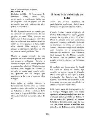 Serie de Entrenamiento para el Liderazgo
LECCIÓN 14
106
Corintios 6:14-16. El Comentario de
Matthew Henry señala que,
concerniente al matrimonio judío con
los paganos: “por un pagano que era
convertido por este matrimonio, diez
judíos se pervertían.”
El líder frecuentemente ve a gente que
no entiende las consecuencias de sus
propias acciones. Ellos parecen ser
ignorantes o despreocupados sobre los
efectos malos que sus acciones tendrán
sobre sus seres queridos y hasta sobre
ellos mismos. Ellos escogen a sus
amigos y amistades no piadosas en vez
de juntarse con el pueblo de Dios.
Mucho se puede aprender de una
persona con sólo observar quiénes son
sus amigos o amistades. Escuche a
quiénes halagan. Estas son las personas
a quienes ellos admiran. Ellos imitan sus
acciones, ellos acogen sus valores. A
menudo se puede decir mucho sobre
una persona por los amigos que
mantienen y la gente a quienes ellos
halagan.
Estos judíos le estaban diciendo a
Nehemías las buenas obras de Tobías
tan cierto como informaban las palabras
de Nehemías a Tobías. Todo líder debe
saber que si la gente le habla a él sobre
otros, ellos también les hablan a otros de
él.
El Punto Más Vulnerable del
Líder
Todos los líderes enfrentan la
posibilidad de la calumnia y la traición a
manos de los que son cercanos a ellos.
Cuando Moisés estaba dirigiendo al
Pueblo de Israel fuera de Egipto, ¿quién
condujo la rebelión contra él? Coré,
Datán y Abiram junto con doscientos
cincuenta príncipes del Pueblo de Israel
se reunieron en contra de Moisés y
Aarón. La Biblia dice que estos hombres
eran famosos en la congregación,
hombres de renombre. Ver Números
16:2. Después de esto, Moisés enfrentó
la misma clase de problema con su
propio hermano, Aarón y su hermana,
Miriam.
El conflicto más desgarrador de David
fue aquel en donde su propio hijo
Absalón se rebeló contra él. Cuando
David lloró por su hijo que lo había
traicionado, los hombres de Israel
fueron a sus tiendas calladamente. Este
fue uno de los momentos más débiles en
el reinado de David como rey.
Pablo habló sobre los falsos profetas de
su tiempo: “Porque éstos son falsos
apóstoles, obreros fraudulentos, que se
disfrazan como apóstoles de Cristo. Y
no es maravilla, porque el mismo
Satanás se disfraza como ángel de luz.
Así que, no es extraño si también sus
ministros se disfrazan como ministros
 