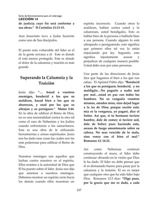 Serie de Entrenamiento para el Liderazgo
LECCIÓN 14
107
de justicia; cuyo fin será conforme a
sus obras.” II Corintios 11:13-15.
Aun Jesucristo tuvo a Judas Iscariote
como uno de Sus discípulos.
El punto más vulnerable del líder es el
de la gente cercana a él. Este es donde
él está menos protegido. Este es donde
el dolor de la calumnia y traición es más
grande.
Superando la Calumnia y la
Traición
Jesús dijo: “… Amad a vuestros
enemigos, bendecid a los que os
maldicen, haced bien a los que os
aborrecen, y orad por los que os
ultrajan y os persiguen.” Mateo 5:44.
En la obra de edificar el Reino de Dios,
no es una nacionalidad contra la otra tal
como el caso de Nehemías y los Judíos
cuando enfrentaron a los samaritanos.
Esta es una obra de fe utilizando
herramientas y armas espirituales. Jesús
nos ha dado esas cosas las cuales son las
más poderosas para edificar el Reino de
Dios.
Nuestros enemigos son aquellos que
luchan contra nosotros en el espíritu.
Ellos resisten a la autoridad de Dios que
El ha puesto sobre el líder. Jesús nos dijo
que amemos a nuestros enemigos.
Debemos mostrar un espíritu recto hacia
los demás cuando ellos muestran un
espíritu incorrecto. Cuando otros lo
maldicen, hablan contra usted y lo
calumnian, usted bendígalos. Esto es
hablar bien de la persona o hablarle bien
a esa persona. Cuando alguien lo está
ultrajando o persiguiendo, esto significa
que primero ellos tal vez lo están
enjuiciando por ley. Segundo, esto
significa injustamente acusar y
perjudicar de cualquier manera posible.
Usted debe orar por estas personas.
Una parte de las direcciones de Jesús
dice que hagamos el bien a los que nos
odian. El Apóstol Pablo dijo: “Bendecid
a los que os persiguen, bendecid, y no
maldigáis…No paguéis a nadie mal
por mal…estad en paz con todos los
hombres. No os venguéis vosotros
mismos, amados míos, sino dejad lugar
a la ira de Dios; porque escrito está:
mía es la venganza, yo pagaré, dice el
Señor. Así que, si tu hermano tuviere
hambre, dale de comer; si tuviere sed,
dale de beber; pues haciendo esto,
ascuas de fuego amontonarás sobre su
cabeza. No seas vencido de lo malo,
sino vence con el bien el mal.”
Romanos 12: 14-21.
Así como Nehemías continuó
construyendo el muro, el líder debe
continuar obrando en la visión que Dios
le ha dado. El líder no debe pensar que
él es demasiado bueno para pasar por la
calumnia y la traición. El no es mejor
que cualquier otro que ha sido líder bajo
Dios. Romanos 12:3 dice: “Digo pues,
por la gracia que me es dada, a cada
 