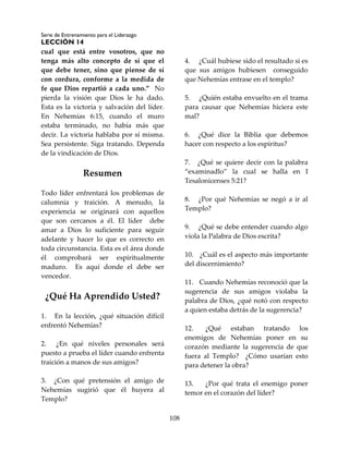 Serie de Entrenamiento para el Liderazgo
LECCIÓN 14
108
cual que está entre vosotros, que no
tenga más alto concepto de sí que el
que debe tener, sino que piense de sí
con cordura, conforme a la medida de
fe que Dios repartió a cada uno.” No
pierda la visión que Dios le ha dado.
Esta es la victoria y salvación del líder.
En Nehemías 6:15, cuando el muro
estaba terminado, no había más que
decir. La victoria hablaba por sí misma.
Sea persistente. Siga tratando. Dependa
de la vindicación de Dios.
Resumen
Todo líder enfrentará los problemas de
calumnia y traición. A menudo, la
experiencia se originará con aquellos
que son cercanos a él. El líder debe
amar a Dios lo suficiente para seguir
adelante y hacer lo que es correcto en
toda circunstancia. Esta es el área donde
él comprobará ser espiritualmente
maduro. Es aquí donde el debe ser
vencedor.
¿Qué Ha Aprendido Usted?
1. En la lección, ¿qué situación difícil
enfrentó Nehemías?
2. ¿En qué niveles personales será
puesto a prueba el líder cuando enfrenta
traición a manos de sus amigos?
3. ¿Con qué pretensión el amigo de
Nehemías sugirió que él huyera al
Templo?
4. ¿Cuál hubiese sido el resultado si es
que sus amigos hubiesen conseguido
que Nehemías entrase en el templo?
5. ¿Quién estaba envuelto en el trama
para causar que Nehemías hiciera este
mal?
6. ¿Qué dice la Biblia que debemos
hacer con respecto a los espíritus?
7. ¿Qué se quiere decir con la palabra
“examinadlo” la cual se halla en I
Tesalonicenses 5:21?
8. ¿Por qué Nehemías se negó a ir al
Templo?
9. ¿Qué se debe entender cuando algo
viola la Palabra de Dios escrita?
10. ¿Cuál es el aspecto más importante
del discernimiento?
11. Cuando Nehemías reconoció que la
sugerencia de sus amigos violaba la
palabra de Dios, ¿qué notó con respecto
a quien estaba detrás de la sugerencia?
12. ¿Qué estaban tratando los
enemigos de Nehemías poner en su
corazón mediante la sugerencia de que
fuera al Templo? ¿Cómo usarían esto
para detener la obra?
13. ¿Por qué trata el enemigo poner
temor en el corazón del líder?
 