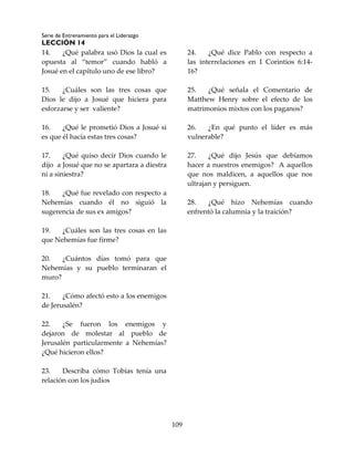 Serie de Entrenamiento para el Liderazgo
LECCIÓN 14
109
14. ¿Qué palabra usó Dios la cual es
opuesta al “temor” cuando habló a
Josué en el capítulo uno de ese libro?
15. ¿Cuáles son las tres cosas que
Dios le dijo a Josué que hiciera para
esforzarse y ser valiente?
16. ¿Qué le prometió Dios a Josué si
es que él hacía estas tres cosas?
17. ¿Qué quiso decir Dios cuando le
dijo a Josué que no se apartara a diestra
ni a siniestra?
18. ¿Qué fue revelado con respecto a
Nehemías cuando él no siguió la
sugerencia de sus ex amigos?
19. ¿Cuáles son las tres cosas en las
que Nehemías fue firme?
20. ¿Cuántos días tomó para que
Nehemías y su pueblo terminaran el
muro?
21. ¿Cómo afectó esto a los enemigos
de Jerusalén?
22. ¿Se fueron los enemigos y
dejaron de molestar al pueblo de
Jerusalén particularmente a Nehemías?
¿Qué hicieron ellos?
23. Describa cómo Tobías tenía una
relación con los judíos
24. ¿Qué dice Pablo con respecto a
las interrelaciones en I Corintios 6:14-
16?
25. ¿Qué señala el Comentario de
Matthew Henry sobre el efecto de los
matrimonios mixtos con los paganos?
26. ¿En qué punto el líder es más
vulnerable?
27. ¿Qué dijo Jesús que debíamos
hacer a nuestros enemigos? A aquellos
que nos maldicen, a aquellos que nos
ultrajan y persiguen.
28. ¿Qué hizo Nehemías cuando
enfrentó la calumnia y la traición?
 