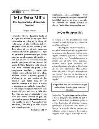 Serie de Entrenamiento para el Liderazgo
LECCIÓN 15
110
Ir La Extra Milla
Una Lección Sobre el Sacrificio
Personal
Por Jim Poitras
Versículos Claves: También desde el
día que me mandó el rey que fuese
gobernador de ellos en la tierra de
Judá, desde el año veintiuno del rey
Artajerjes hasta el año treinta y dos,
doce años, ni yo ni mis hermanos
comimos el pan del gobernador. Pero
los primeros gobernadores que fueron
antes de mí abrumaron al pueblo… y
aun sus criados se enseñoreaban del
pueblo; pero yo no hice así. A causa del
temor de Dios. También en la obra de
este muro restauré mi parte, y no
compramos heredad; y todos mis
criados juntos estaban allí en la obra.
Además, ciento cincuenta judíos y
oficiales, y los que venían de las
naciones que había alrededor de
nosotros, estaban a mi mesa. Y lo que
se preparaba para cada día era un buey
y seis ovejas escogidas; también eran
preparadas para mí aves, y cada diez
días vino en toda abundancia; y con
todo esto nunca requerí el pan del
gobernador, porque la servidumbre de
este pueblo era grave. Acuérdate de mí
para bien, Dios mío, y de todo lo que
hice por este pueblo.
Nehemías 5:14-19
Cualidades de Liderazgo: Auto
sacrificio para satisfacer una necesidad,
habilidad para ver un reto, ir más allá
del llamado del deber, espíritu de
siervo, flexibilidad, auto-motivación
Lo Que He Aprendido
El espíritu y el reto de esta lección están
ilustrados en el siguiente artículo de un
periódico africano:
“El pequeño niño que asistía a la
escuela Cristiana en África y quien dio a
su maestra una hermosa concha como
regalo navideño conocía el verdadero
secreto de la vida. Cuando la maestra se
enteró que el niño había caminado
muchas millas para encontrar esta
extraordinaria concha, ella le dijo al niño
de los pies adoloridos: “No debiste
haber ido hasta allá para conseguirme
un regalo.” Sus ojos se iluminaron al
responder: “La caminata es parte del
regalo.”
No puede haber un verdadero dar que
no implique la entrega de nosotros
mismos.
Jesús dijo: “Y cualquiera que te obligue
a llevar carga por una milla, ve con él
dos.” Cuando Jesús habló estas palabras
a Sus discípulos, el gobierno romano
gobernaba a Palestina con mano de
hierro. De acuerdo a la ley romana, sus
soldados tenían el derecho de obligar a
la gente a que cargara una carga por una
 