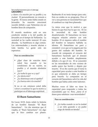 Serie de Entrenamiento para el Liderazgo
LECCIÓN 2
12
y darse a la oración por su pueblo y su
ciudad. El personalmente no conocía a
la gente. El nunca antes había estado en
Jerusalén. Su reacción emocional
sucedió debido a que Nehemías era un
hombre lleno de compasión.
El mundo moderno está en una
condición similar a la del pueblo de
Jerusalén en el tiempo de Nehemías. La
sociedad se ha vuelto inmoral. El caos
abunda. La hambruna es algo común.
Las enfermedades y muerte afectan a
toda familia. La gente está sin
esperanza.
Para su consideración:
 ¿Qué clase de reacción tiene
usted hoy cuando ve las
condiciones de su nación, su
pueblo y el mundo alrededor
suyo?
 ¿Le turba lo que ve y oye?
 ¿Le afecta esto?
 ¿Le disminuye esto el apetito?
 ¿Lo fuerza esto a la oración?
Si no es así, entonces usted debe
volver a examinar lo que lo motiva a
participar en el liderazgo espiritual.
El Buen Samaritano
En Lucas 10:33, Jesús relató la historia
de un hombre llamado “El Buen
Samaritano”. Un día mientras que él
viajaba, el “Buen Samaritano” vio algo
que le hizo cambiar sus planes.
Realmente él no tenía tiempo para esto.
Esto no estaba en su programa. Pero el
ver a una persona en necesidad hizo que
él cambiará su viaje bien planeado.
La única cosa que lo motivó a que
hiciera lo que hizo fue lo que vio. El vio
la necesidad de este hombre
desafortunado. El Samaritano no tuvo
ninguna relación anterior con este
hombre. El ni siquiera sabía el nombre
del hombre ni tampoco hablaba su
idioma. El Samaritano no paró y
consideró si es que se le pagaría por los
gastos del cuidado del hombre. Se
inundó de compasión el corazón del
Samaritano haciendo que él deseará
ayudar a este hombre simplemente
debido a lo que él vio. El se concentró
en las necesidades de esta víctima de
asalto quien fue herido y dejado por
muerto. El se dio cuenta que él tenía la
capacidad para ayudar a este hombre si
es que solamente se daba un tiempo
para hacerlo. La compasión en el
corazón del Samaritano salvó la vida del
hombre que había caído entre ladrones.
Muchas veces el líder no tiene la
capacidad para responder a todas las
necesidades que ve. Pero, ¿tiene él el
deseo para satisfacer esas necesidades?
Para su consideración:
 ¿Le turba cuando ve en la ciudad
a un niño guiando a un padre
ciego de tienda en tienda?
 