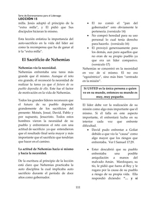 Serie de Entrenamiento para el Liderazgo
LECCIÓN 15
111
milla. Jesús adoptó el principio de la
“extra milla”, y El pidió que Sus
discípulos hicieran lo mismo.
Esta lección enfatiza la importancia del
auto-sacrificio en la vida del líder así
como la recompensa que ha de ganar al
ir la “extra milla”.
El Sacrificio de Nehemías
Nehemías vio la necesidad.
Nehemías enfrentaba una tarea más
grande que él mismo. Aunque el reto
era grande, él reconoció la necesidad de
realizar la tarea ya que el futuro de su
pueblo dependía de ello. Este fue el factor
de motivación en la vida de Nehemías.
Todos los grandes líderes reconocen que
el futuro de su pueblo depende
grandemente de los sacrificios del
presente: Moisés, Josué, David, Pablo y
por supuesto, Jesucristo. Todos estos
hombres vieron la necesidad de su
pueblo y enfrentaron el reto con una
actitud de sacrificio ya que entendieron
que el resultado final sería mayor y más
importante que el sacrificio que tendrían
que hacer en el camino.
La actitud de Nehemías hacia sí mismo
y hacia la necesidad.
De la escritura al principio de la lección
está claro que Nehemías practicaba la
auto disciplina la cual implicaba auto
sacrificio durante el período de doce
años como gobernador.
 El no comió el “pan del
gobernador” esto obviamente le
pertenecía. (versículo 14)
 No compró heredad para su uso
personal lo cual tenía derecho
para hacerlo. (versículo 16)
 El proveyó generosamente para
los demás, aun para aquellos que
no eran de su propio pueblo ya
que era un líder compasivo.
(versículo 17)
Nehemías se concentró en la necesidad
en vez de sí mismo. El no era
“egocéntrico”, sino más bien “centrado
en la misión”.
Si USTED es la única persona a quien
ve en su mundo, entonces su mundo es
muy, muy pequeño.
El líder debe ver la realización de su
misión como algo más importante que él
mismo. Si él falla en este aspecto
importante, él enfrentará lucha en su
interior cada vez que enfrente
dificultad.
 David pudo enfrentar a Goliat
debido a que vio la “causa” como
algo mayor que los riesgos que
enfrentaba. Ver I Samuel 17:29.
 Ester descubrió que su pueblo
enfrentaba una posible
aniquilación a manos del
malvado Amán. Mardoqueo, su
tío, le pidió que fuera al Rey y le
rogara por la causa de su pueblo
a riesgo de su propia vida. Ella
respondió diciendo: “… y si
 