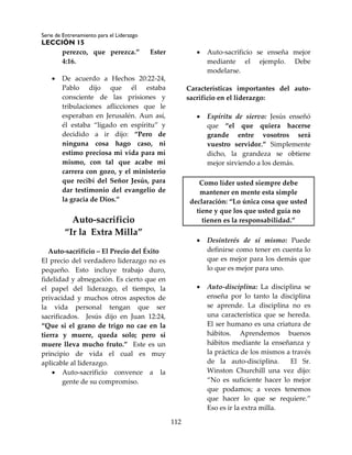 Serie de Entrenamiento para el Liderazgo
LECCIÓN 15
112
perezco, que perezca.” Ester
4:16.
 De acuerdo a Hechos 20:22-24,
Pablo dijo que él estaba
consciente de las prisiones y
tribulaciones aflicciones que le
esperaban en Jerusalén. Aun así,
él estaba “ligado en espíritu” y
decidido a ir dijo: “Pero de
ninguna cosa hago caso, ni
estimo preciosa mi vida para mí
mismo, con tal que acabe mi
carrera con gozo, y el ministerio
que recibí del Señor Jesús, para
dar testimonio del evangelio de
la gracia de Dios.”
Auto-sacrificio
“Ir la Extra Milla”
Auto-sacrificio – El Precio del Éxito
El precio del verdadero liderazgo no es
pequeño. Esto incluye trabajo duro,
fidelidad y abnegación. Es cierto que en
el papel del liderazgo, el tiempo, la
privacidad y muchos otros aspectos de
la vida personal tengan que ser
sacrificados. Jesús dijo en Juan 12:24,
“Que si el grano de trigo no cae en la
tierra y muere, queda solo; pero si
muere lleva mucho fruto.” Este es un
principio de vida el cual es muy
aplicable al liderazgo.
 Auto-sacrificio convence a la
gente de su compromiso.
 Auto-sacrificio se enseña mejor
mediante el ejemplo. Debe
modelarse.
Características importantes del auto-
sacrificio en el liderazgo:
 Espíritu de siervo: Jesús enseñó
que “el que quiera hacerse
grande entre vosotros será
vuestro servidor.” Simplemente
dicho, la grandeza se obtiene
mejor sirviendo a los demás.
Como líder usted siempre debe
mantener en mente esta simple
declaración: “Lo única cosa que usted
tiene y que los que usted guía no
tienen es la responsabilidad.”
 Desinterés de sí mismo: Puede
definirse como tener en cuenta lo
que es mejor para los demás que
lo que es mejor para uno.
 Auto-disciplina: La disciplina se
enseña por lo tanto la disciplina
se aprende. La disciplina no es
una característica que se hereda.
El ser humano es una criatura de
hábitos. Aprendemos buenos
hábitos mediante la enseñanza y
la práctica de los mismos a través
de la auto-disciplina. El Sr.
Winston Churchill una vez dijo:
“No es suficiente hacer lo mejor
que podamos; a veces tenemos
que hacer lo que se requiere.”
Eso es ir la extra milla.
 