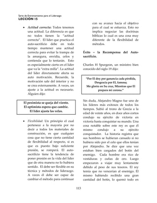 Serie de Entrenamiento para el Liderazgo
LECCIÓN 15
113
 Actitud correcta: Todos tenemos
una actitud. La diferencia es que
no todos tienen la “actitud
correcta”. El líder que practica el
auto-sacrificio debe en todo
tiempo mantener una actitud
correcta para evitar la trampa de
la amargura, envidia, celos y
contienda que lo tentarán. Esto
es especialmente cierto en el líder
que va la “extra milla”. La actitud
del líder directamente afecta su
auto motivación. Recuerde, la
motivación sale del interior y no
se crea externamente. A veces, un
ajuste a la actitud es necesario.
Alguien dijo:
El pesimista se queja del viento.
El optimista espera que cambie.
El líder ajusta las velas.
 Flexibilidad: Un principio el cual
pertenece a la mayoría por no
decir a todos los materiales de
construcción, es que cualquier
cosa que no tiene cierta cantidad
de flexibilidad al respecto, si es
que es puesto bajo suficiente
presión, se romperá. El auto-
sacrificio tiene la tendencia de
poner presión en la vida del líder
que de otra manera no lo hubiera
sentido. El debe ser flexible en su
técnica y métodos de liderazgo.
A veces él debe ser capaz de
cambiar el método para continuar
con su avance hacia el objetivo
para el cual se esfuerza. Esto no
implica negociar las doctrinas
bíblicas lo cual es una cosa muy
diferente de la flexibilidad de
métodos.
Éxito – la Recompensa del Auto-
sacrificio.
Charles H Spurgeon, un ministro bien
conocido del siglo 19 dijo:
“Por El doy por ganancia cada pérdida,
Desgracia por El, famosa;
Me glorío en Su cruz, Mientras que El
prepara mi corona.”
Sin duda, Alejandro Magno fue uno de
los líderes más exitosos de todos los
tiempos. Subió al trono de Grecia a la
edad de veinte años, en doce años cortos
condujo su ejército de victoria en
victoria hasta conquistar su mundo. Una
cosa notable sobre este rey es que él
mismo condujo a su ejército
conquistador. La historia registra que
sus hombres se hubieran cansado si no
hubiera sido por el celo que ellos tenían
por Alejandro. Se dice que una vez
estaban bien cargados del botín del
enemigo. Cada hombre era rico de
vestiduras y cuñas de oro. Luego
empezaron a viajar muy lentamente
debido al peso de sus tesoros. El rey
temía que no vencerían al enemigo. El
mismo habiendo recibido una gran
cantidad del botín, lo quemó todo en
 