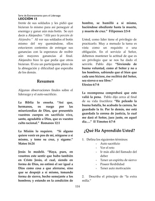 Serie de Entrenamiento para el Liderazgo
LECCIÓN 15
114
frente de sus soldados y les pidió que
hicieran lo mismo para así perseguir al
enemigo y ganar aún más botín. Se oyó
decir a Alejandro: “Allá yace la porción de
Alejandro.” Al ver sus soldados el botín
mismo del rey quemándose, ellos
estuvieron contentos de entregar sus
ganancias con la esperanza de recibir
aún mayores ganancias al final.
Alejandro hizo lo que pedía que otros
hicieran. El era un participante pleno de
la abnegación y dificultad que esperaba
de los demás.
Resumen
Algunas observaciones finales sobre el
liderazgo y el auto-sacrificio.
La Biblia lo enseña. “Así que,
hermanos, os ruego por las
misericordias de Dios, que presentéis
vuestros cuerpos en sacrificio vivo,
santo, agradable a Dios, que es vuestro
culto racional.” Romanos 12:1
La Misión lo requiere. “Si alguno
quiere venir en pos de mí, niéguese a sí
mismo, y tome su cruz, y sígame.”
Mateo 16:24
Jesús lo modeló. “Haya, pues, en
vosotros este sentir que hubo también
en Cristo Jesús, el cual, siendo en
forma de Dios, no estimó el ser igual a
Dios como cosa a que aferrarse, sino
que se despojó a sí mismo, tomando
forma de siervo, hecho semejante a los
hombres; y estando en la condición de
hombre, se humilló a sí mismo,
haciéndose obediente hasta la muerte,
y muerte de cruz.” Filipenses 2:5-8
Usted, como líder tiene el privilegio de
practicarlo. Muy a menudo la tarea es
vista como un requisito o una
obligación. En el servicio al Señor,
debemos mantener la actitud de que es
un privilegio que se nos ha dado el
servirle. Pablo dijo: “Sirviendo de
buena voluntad, como al Señor y no a
los hombres, sabiendo que el bien que
cada uno hiciere, ése recibirá del Señor,
sea siervo o sea libre.”
Efesios 6:7-8
La recompensa comprobará que esto
valió la pena. Pablo dijo cerca al final
de su vida fructífera: “He peleado la
buena batalla, he acabado la carrera, he
guardado la fe. Por lo demás, me está
guardada la corona de justicia, la cual
me dará el Señor, juez justo, en aquel
día….” II Timoteo 4:7-8
¿Qué Ha Aprendido Usted?
1. Defina los siguientes términos:
- Auto sacrificio
- Ver el reto
- Ir más allá del llamado del
deber
- Tener un espíritu de siervo
- Poseer flexbilidad
- Tener auto motivación
2. Describa el principio de “la extra
milla.”
 