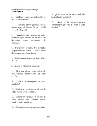 Serie de Entrenamiento para el Liderazgo
LECCIÓN 15
115
3. ¿Cuál fue el factor de motivación en
la vida de Nehemías?
4. Todos los líderes grandes se dan
cuenta que el futuro de su pueblo
depende de ¿qué?
5. Mencione tres ejemplos de auto-
sacrificio que existió en la vida de
Nehemías como gobernador de
Jerusalén.
6. Mencione y describa tres ejemplos
de personas que vieron “la causa” como
algo mayor que ellos mismos.
7. Escriba completamente Juan 12:24.
Discutir.
8. ¿Cómo se obtiene la grandeza?
9. Mencione cinco características de
auto-sacrificio mencionadas en esta
lección.
10. ¿Cuál es la recompensa de auto-
sacrificio?
11. Escriba un versículo en el cual la
Biblia enseña auto-sacrificio.
12. Escriba un versículo en el cual la
Biblia enseña que nuestra misión
requiere auto- sacrificio.
13. ¿Cómo modeló Jesús auto-sacrificio?
14. ¿Cuál debe ser la actitud del líder
hacia el auto-sacrificio?
15. ¿Cuál es la recompensa que
comprobará que vale la pena el auto-
sacrificio?
 
