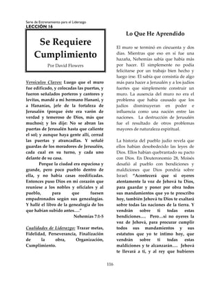 Serie de Entrenamiento para el Liderazgo
LECCIÓN 16
116
Versículos Claves: Luego que el muro
fue edificado, y colocadas las puertas, y
fueron señalados porteros y cantores y
levitas, mandé a mi hermano Hanani, y
a Hananías, jefe de la fortaleza de
Jerusalén (porque éste era varón de
verdad y temeroso de Dios, más que
muchos); y les dije: No se abran las
puertas de Jerusalén hasta que caliente
el sol; y aunque haya gente allí, cerrad
las puertas y atrancadlas. Y señalé
guardas de los moradores de Jerusalén,
cada cual en su turno, y cada uno
delante de su casa.
Porque la ciudad era espaciosa y
grande, pero poco pueblo dentro de
ella, y no había casas reedificadas.
Entonces puso Dios en mi corazón que
reuniese a los nobles y oficiales y al
pueblo, para que fuesen
empadronados según sus genealogías.
Y hallé el libro de la genealogía de los
que habían subido antes….”
Nehemías 7:1-5
Cualidades de Liderazgo: Trazar metas,
Fidelidad, Perseverancia, Finalización
de la obra, Organización,
Cumplimiento.
Lo Que He Aprendido
El muro se terminó en cincuenta y dos
días. Mientras que eso en sí fue una
hazaña, Nehemías sabía que había más
por hacer. El simplemente no podía
felicitarse por un trabajo bien hecho y
luego irse. El sabía que consistía de algo
más para hacer a Jerusalén y a los judíos
fuertes que simplemente construir un
muro. La ausencia del muro no era el
problema que había causado que los
judíos disminuyeran en poder e
influencia como una nación entre las
naciones. La destrucción de Jerusalén
fue el resultado de otros problemas
mayores de naturaleza espiritual.
La historia del pueblo judío revela que
ellos habían desobedecido las leyes de
Dios. Ellos habían quebrantado su pacto
con Dios. En Deuteronomio 28, Moisés
desafió al pueblo con bendiciones y
maldiciones que Dios pondría sobre
Israel: “Acontecerá que si oyeres
atentamente la voz de Jehová tu Dios,
para guardar y poner por obra todos
sus mandamientos que yo te prescribo
hoy, también Jehová tu Dios te exaltará
sobre todas las naciones de la tierra. Y
vendrán sobre ti todas estas
bendiciones…. Pero…si no oyeres la
voz de Jehová, para procurar cumplir
todos sus mandamientos y sus
estatutos que yo te intimo hoy, que
vendrán sobre ti todas estas
maldiciones y te alcanzarán…. Jehová
te llevará a ti, y al rey que hubieres
Se Requiere
Cumplimiento
Por David Flowers
 