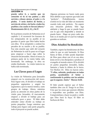 Serie de Entrenamiento para el Liderazgo
LECCIÓN 16
117
puesto sobre ti, a nación que no
conociste ni tú ni tus padres; y allá
servirás a dioses ajenos, al palo y a la
piedra. Y serás motivo de horror, y
servirás de refrán y de burla a todos los
pueblos a los cuales te llevará Jehová.”
Deuteronomio 28:1-2, 15, y 36-37.
En la primera oración de Nehemías en el
capítulo 1, él reconoció los fracasos de
los antepasados de su pueblo al no
guardar el pacto que Dios había hecho
con ellos. El se arrepintió y confesó los
pecados de su nación y de su pueblo.
Fue esta oración que salió del corazón
de Nehemías la cual lo puso en el lugar
para empezar a hacer algo sobre la
situación de Jerusalén. Ahora el muro, la
primera parte de la visión había sido
terminada. Sin embargo, la obra no
estaba finalizada. La visión todavía no
había sido terminada.
Las Claves para el Logro
La visión de Nehemías para Jerusalén
empezó con la construcción del muro.
Para lograr esto, él dividió el trabajo en
pequeños segmentos y asignó los
segmentos a por lo menos treinta y siete
grupos de trabajo. Ahora, mientras
ponía su atención en otras partes de la
visión para Jerusalén, él nuevamente
empezó a dividir el trabajo para así
realizarlo poco a poco. El líder debe
entender cómo dividir su trabajo en
partes pequeñas. Luego mientras que
trabaja para lograr cada parte pequeña,
todo el proyecto se puede acabar.
Algunas personas no hacen nada para
Dios debido a que esperan que todo esté
“perfecto”. Probablemente, nunca
existirá en la vida del líder un momento
cuando todo esté perfecto. No espere
una situación perfecta. Sólo siga
adelante y haga lo que se puede hacer
con lo que está disponible y donde se
pueda hacer. Haga un poco cada día.
Este es el medio por el cual los trabajos
grandes se realizan.
Dios Añadirá Su Bendición
También, espere las bendiciones de Dios
sobre lo que se está haciendo. Si Dios
llama al líder, el líder puede depender
de Dios para obrar con él en esa obra.
Jesús envió a los discípulos a predicar el
evangelio al mundo entero. El lo dividió
en partes pequeñas: Jerusalén, Judea,
Samaria y hasta lo último de la tierra.
Ver Hechos 1:8. Ellos no fueron solos.
“Y ellos, saliendo, predicaron en todas
partes, ayudándoles el Señor y
confirmando la palabra con las señales
que la seguían. Amén.” Marcos 16:20.
El líder puede esperar que el Señor
también obre con él. Tenga fe en Dios.
Crea que las cosas que parecen difíciles
o imposibles son posibles con Dios.
Comprométase a hacer su parte y confíe
que Dios hará la Suya. El líder es
hechura de Dios.
 