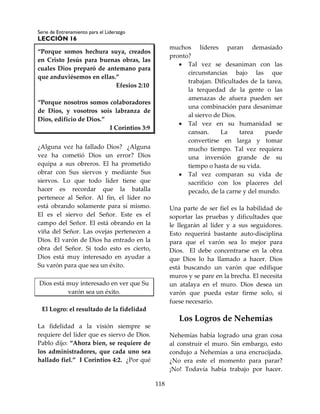 Serie de Entrenamiento para el Liderazgo
LECCIÓN 16
118
“Porque somos hechura suya, creados
en Cristo Jesús para buenas obras, las
cuales Dios preparó de antemano para
que anduviésemos en ellas.”
Efesios 2:10
“Porque nosotros somos colaboradores
de Dios, y vosotros sois labranza de
Dios, edificio de Dios.”
I Corintios 3:9
¿Alguna vez ha fallado Dios? ¿Alguna
vez ha cometió Dios un error? Dios
equipa a sus obreros. El ha prometido
obrar con Sus siervos y mediante Sus
siervos. Lo que todo líder tiene que
hacer es recordar que la batalla
pertenece al Señor. Al fin, el líder no
está obrando solamente para sí mismo.
El es el siervo del Señor. Este es el
campo del Señor. El está obrando en la
viña del Señor. Las ovejas pertenecen a
Dios. El varón de Dios ha entrado en la
obra del Señor. Si todo esto es cierto,
Dios está muy interesado en ayudar a
Su varón para que sea un éxito.
Dios está muy interesado en ver que Su
varón sea un éxito.
El Logro: el resultado de la fidelidad
La fidelidad a la visión siempre se
requiere del líder que es siervo de Dios.
Pablo dijo: “Ahora bien, se requiere de
los administradores, que cada uno sea
hallado fiel.” I Corintios 4:2. ¿Por qué
muchos líderes paran demasiado
pronto?
 Tal vez se desaniman con las
circunstancias bajo las que
trabajan. Dificultades de la tarea,
la terquedad de la gente o las
amenazas de afuera pueden ser
una combinación para desanimar
al siervo de Dios.
 Tal vez en su humanidad se
cansan. La tarea puede
convertirse en larga y tomar
mucho tiempo. Tal vez requiera
una inversión grande de su
tiempo o hasta de su vida.
 Tal vez comparan su vida de
sacrificio con los placeres del
pecado, de la carne y del mundo.
Una parte de ser fiel es la habilidad de
soportar las pruebas y dificultades que
le llegarán al líder y a sus seguidores.
Esto requerirá bastante auto-disciplina
para que el varón sea lo mejor para
Dios. El debe concentrarse en la obra
que Dios lo ha llamado a hacer. Dios
está buscando un varón que edifique
muros y se pare en la brecha. El necesita
un atalaya en el muro. Dios desea un
varón que pueda estar firme solo, si
fuese necesario.
Los Logros de Nehemías
Nehemías había logrado una gran cosa
al construir el muro. Sin embargo, esto
condujo a Nehemías a una encrucijada.
¿No era este el momento para parar?
¡No! Todavía había trabajo por hacer.
 
