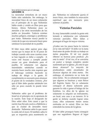Serie de Entrenamiento para el Liderazgo
LECCIÓN 16
119
La necesidad inmediata de un muro
había sido satisfecha. Sin embargo, la
necesidad física de un muro solamente
era el principio de lo que Nehemías
había orado y creído en Dios para que
hiciera. Ahora Nehemías puso su
atención a las otras necesidades de los
judíos en Jerusalén. Todavía existían
muchos peligros, enemigos y problemas
por tratar. Nehemías nunca perdió la
visión de lo que era necesario hacer para
satisfacer la necesidad de su pueblo.
El líder nuca debe aspirar para algo
menor que lo mejor de él. El parar de
trabajar cuando sólo unas cuantas cosas
se han logrado es fallar a cumplir. A
veces este fracaso a cumplir puede
causar un gran desaliento para el
pueblo. El solamente ver algunas
necesidades satisfechas cuando se
necesita hacer mucho más requiere que
el liderazgo continúe haciendo su
trabajo de dirigir a la gente. El
cumplimiento es necesario para alcanzar
el punto de la verdadera victoria. ¿Por
qué el líder debe quedar satisfecho con
sólo un poco cuando lo puede tener
todo?
Nehemías sabía que el problema de
Israel en el principio era la apostasía de
la nación. Esto trajo el desagrado de
Dios sobre ellos. Esto causó a que la
nación fuse llevada cautiva a Babilonia y
que la ciudad de Jerusalén fuese
destruida. Nehemías sabía lo que causó
la caída del al muro. El también sabía lo
que se requeriría para mantenerlo en
pie. Nehemías no solamente quería el
muro físico, sino también la renovación
espiritual que era necesaria para
sostener al pueblo.
Victorias Parciales
Es muy lamentable cuando la gente está
tentada a satisfacerse con solamente
victorias parciales. Ellos fallan a
proseguir al lugar de mayor victoria.
¿Cuáles son los pasos hacia la victoria
en la vida del líder? El debe ver la meta
final antes de poder dividir su trabajo en
metas pequeñas. El tal vez pueda
obtener su licencia para predicar. ¿Es
esta la meta? O tal vez, él se convierta
en pastor a tiempo completo siendo
sustentado por la iglesia. ¿Es esto lo que
desea alcanzar? La mayoría de
predicadores están encantados de
alcanzar algunas de estas metas. Sin
embargo, el ministerio no se trata de
estas metas. No es solamente conseguir
que algunos se bauticen y sean llenos
del Espíritu Santo. No es solamente
conseguir el dinero suficiente para
ganarse la vida o ganar el halago de los
hombres. La obra de la iglesia no
solamente es adquirir un instrumento,
un local, una casa o un terreno. Si la
gente se detiene cuando logran estas
cosas, ellos solamente tienen metas
centradas en lo carnal. Ellos no han
entendido las metas de la iglesia.
El líder debe proseguir hasta conseguir
que sus seguidores lleguen al lugar
 