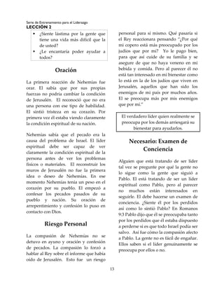 Serie de Entrenamiento para el Liderazgo
LECCIÓN 2
13
 ¿Siente lástima por la gente que
tiene una vida más difícil que la
de usted?
 ¿Le encantaría poder ayudar a
todos?
Oración
La primera reacción de Nehemías fue
orar. El sabía que por sus propias
fuerzas no podría cambiar la condición
de Jerusalén. El reconoció que no era
una persona con ese tipo de habilidad.
El sintió tristeza en su corazón. Por
primera vez él estaba viendo claramente
la condición espiritual de su nación.
Nehemías sabía que el pecado era la
causa del problema de Israel. El líder
espiritual debe ser capaz de ver
claramente la condición espiritual de la
persona antes de ver los problemas
físicos o materiales. El reconstruir los
muros de Jerusalén no fue la primera
idea o deseo de Nehemías. En ese
momento Nehemías tenía un peso en el
corazón por su pueblo. El empezó a
confesar los pecados pasados de su
pueblo y nación. Su oración de
arrepentimiento y confesión lo puso en
contacto con Dios.
Riesgo Personal
La compasión de Nehemías no se
detuvo en ayuno y oración y confesión
de pecados. La compasión lo forzó a
hablar al Rey sobre el informe que había
oído de Jerusalén. Esto fue un riesgo
personal para sí mismo. Qué pasaría si
el Rey reaccionara pensando “¿Por qué
mi copero está más preocupado por los
judíos que por mí? Yo le pago bien,
para que así cuide de su familia y se
asegure de que no haya veneno en mi
bebida y comida. Pero al parecer él no
está tan interesado en mi bienestar como
lo está en la de los judíos que viven en
Jerusalén, aquellos que han sido los
enemigos de mi país por muchos años.
El se preocupa más por mis enemigos
que por mí.”
El verdadero líder quien realmente se
preocupa por los demás arriesgará su
bienestar para ayudarlos.
Necesario: Examen de
Conciencia
Alguien que está tratando de ser líder
tal vez se pregunte por qué la gente no
lo sigue como la gente que siguió a
Pablo. El está tratando de ser un líder
espiritual como Pablo, pero al parecer
no muchos están interesados en
seguirle. El debe hacerse un examen de
conciencia. ¿Siente él por los perdidos
así como lo sintió Pablo? En Romanos
9:3 Pablo dijo que él se preocupaba tanto
por los perdidos que él estaba dispuesto
a perderse si es que todo Israel podía ser
salvo. Así fue cómo la compasión afecto
a Pablo. La gente no es fácil de engañar.
Ellos saben si el líder genuinamente se
preocupa por ellos o no.
 