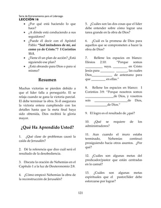 Serie de Entrenamiento para el Liderazgo
LECCIÓN 16
121
 ¿Por qué está haciendo lo que
hace?
 ¿A dónde está conduciendo a sus
seguidores?
 ¿Puede él decir con el Apóstol
Pablo: “Sed imitadores de mí, así
como yo de Cristo.”? I Corintios
11:1.
 ¿Tiene él un plan de acción? ¿Está
siguiendo ese plan?
 ¿Está obrando para Dios o para sí
mismo?
Resumen
Muchas victorias se pierden debido a
que el líder falla a perseguirlo. El se
relaja cuando se gana la victoria parcial.
El debe terminar la obra. Si él asegurara
la victoria entera cumpliendo con los
detalles hasta que la meta final haya
sido obtenida, Dios recibirá la gloria
mayor.
¿Qué Ha Aprendido Usted?
1. ¿Qué clase de problemas causó la
caída de Jerusalén?
2. Dé la referencia que dice cuál será el
resultado de la desobediencia.
3. Discuta la oración de Nehemías en el
Capítulo 1 a la luz de Deuteronomio 2:8.
4. ¿Cómo empezó Nehemías la obra de
la reconstrucción de Jerusalén?
5. ¿Cuáles son las dos cosas que el líder
debe entender sobre cómo lograr una
tarea grande en la obra de Dios?
6. ¿Cuál es la promesa de Dios para
aquellos que se comprometen a hacer la
obra de Dios?
7. Rellene los espacios en blanco:
Efesios 2:10: “Porque somos
___________ suya, _________ en Cristo
Jesús para _________ _______, las cuales
Dios_____________ de antemano para
que _________ en ellas.”
8. Rellene los espacios en blanco: I
Corintios 3:9: “Porque nosotros somos
__________________de Dios, y vosotros
sois _____________________de Dios,
______________de Dios.”
9. El logro es el resultado de ¿qué?
10. ¿Qué se requiere de los
administradores?
11. Aun cuando el muro estaba
terminado, Nehemías continuó
prosiguiendo hacia otros asuntos. ¿Por
qué?
12. ¿Cuáles son algunas metas del
predicador/pastor que están centradas
en lo carnal?
13. ¿Cuáles son algunas metas
espirituales que el pastor/líder debe
esforzarse por lograr?
 