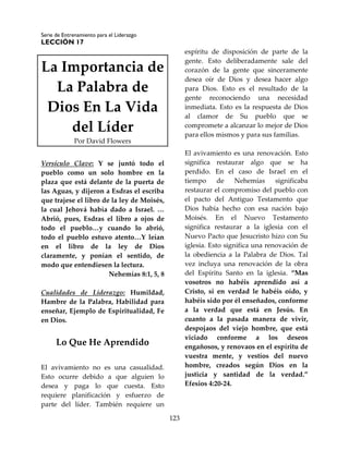 Serie de Entrenamiento para el Liderazgo
LECCIÓN 17
123
La Importancia de
La Palabra de
Dios En La Vida
del Líder
Por David Flowers
Versículo Clave: Y se juntó todo el
pueblo como un solo hombre en la
plaza que está delante de la puerta de
las Aguas, y dijeron a Esdras el escriba
que trajese el libro de la ley de Moisés,
la cual Jehová había dado a Israel. …
Abrió, pues, Esdras el libro a ojos de
todo el pueblo…y cuando lo abrió,
todo el pueblo estuvo atento…Y leían
en el libro de la ley de Dios
claramente, y ponían el sentido, de
modo que entendiesen la lectura.
Nehemías 8:1, 5, 8
Cualidades de Liderazgo: Humildad,
Hambre de la Palabra, Habilidad para
enseñar, Ejemplo de Espiritualidad, Fe
en Dios.
Lo Que He Aprendido
El avivamiento no es una casualidad.
Esto ocurre debido a que alguien lo
desea y paga lo que cuesta. Esto
requiere planificación y esfuerzo de
parte del líder. También requiere un
espíritu de disposición de parte de la
gente. Esto deliberadamente sale del
corazón de la gente que sinceramente
desea oír de Dios y desea hacer algo
para Dios. Esto es el resultado de la
gente reconociendo una necesidad
inmediata. Esto es la respuesta de Dios
al clamor de Su pueblo que se
compromete a alcanzar lo mejor de Dios
para ellos mismos y para sus familias.
El avivamiento es una renovación. Esto
significa restaurar algo que se ha
perdido. En el caso de Israel en el
tiempo de Nehemías significaba
restaurar el compromiso del pueblo con
el pacto del Antiguo Testamento que
Dios había hecho con esa nación bajo
Moisés. En el Nuevo Testamento
significa restaurar a la iglesia con el
Nuevo Pacto que Jesucristo hizo con Su
iglesia. Esto significa una renovación de
la obediencia a la Palabra de Dios. Tal
vez incluya una renovación de la obra
del Espíritu Santo en la iglesia. “Mas
vosotros no habéis aprendido así a
Cristo, si en verdad le habéis oído, y
habéis sido por él enseñados, conforme
a la verdad que está en Jesús. En
cuanto a la pasada manera de vivir,
despojaos del viejo hombre, que está
viciado conforme a los deseos
engañosos, y renovaos en el espíritu de
vuestra mente, y vestíos del nuevo
hombre, creados según Dios en la
justicia y santidad de la verdad.”
Efesios 4:20-24.
 