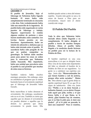 Serie de Entrenamiento para el Liderazgo
LECCIÓN 17
124
El pueblo de Jerusalén, bajo el
liderazgo de Nehemías había logrado
bastante. El muro había sido
completamente terminado en cincuenta
y dos días. Esto verdaderamente había
sido una maravilla de la ingeniería. El
pueblo había sido organizado en varios
puestos de liderazgo y trabajo.
Algunos supervisaron la ciudad,
algunos estaban de porteros y otros
fueron nombrados como cantantes. Los
Levitas fueron puestos en sus
funciones. Aparentemente, hubo un
intento de adoración y alabanza que ya
había sido iniciado entre el pueblo. El
sacerdocio había sido purgado de los
que no podían comprobar su
genealogía. Se habían dado muchos
pasos para poner las cosas en orden
para la renovación que Nehemías
estaba buscando. Más importante,
había una unidad que prevalecía entre
el pueblo la cual permitió que muchas
de estas cosas se hicieran.
También todavía había muchos
enemigos presentes. Sin embargo, estos
no estorbaron el progreso que se estaba
haciendo hacia el avivamiento espiritual
que el liderazgo de Jerusalén había
trazado.
Sería maravilloso si todos desearan el
avivamiento. Sin embargo, usualmente
este no es el caso. También es cierto que
aquellos que no desean el avivamiento
no pueden detener a aquellos que lo
desean. La persona que desea
avivamiento lo puede tener. Ella
también puede unirse a otros del mismo
espíritu. Cuanto más gente se una a la
causa de buscar a Dios para un
avivamiento, mayor será el efecto
cuando este venga.
El Pedido Del Pueblo
Toda la obra que Nehemías había
iniciado ahora estaba llegando a su
cumplimiento. El había dirigido al
pueblo a través de muchos tiempos
difíciles. Ahora el pueblo había
llegado a la condición donde hicieron
un pedido para oír la lectura de la
Palabra de Dios.
El hambre espiritual es una cosa
maravillosa si es que es dirigido hacia
Dios. Una de las metas más importantes
del líder es infundir el hambre de la
Palabra de Dios en sus seguidores. La
gente va a satisfacer sus espíritus con
algo. Jesús dijo: “Bienaventurados los
que tienen hambre y sed de justicia,
porque ellos serán saciados.” Mateo
5:6. Dios alienta a que la gente dirija su
apetito espiritual hacia El ya que El es
capaz de satisfacerlo. Otra vez, Jesús
dijo: “Pedid, y se os dará; buscad, y
hallaréis; llamad, y se os abrirá. Porque
todo aquel que pide, recibe; y el que
busca, halla; y al que llama, se le
abrirá. ¿Qué hombre hay de vosotros,
que si su hijo le pide pan, le dará una
piedra? ¿O si le pide un pescado, le
dará una serpiente? Pues si vosotros,
 