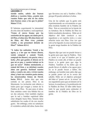 Serie de Entrenamiento para el Liderazgo
LECCIÓN 17
125
siendo malos, sabéis dar buenas
dádivas a vuestros hijos, ¿cuánto más
vuestro Padre que está en los cielos
dará buenas cosas a los que le pidan?
Mateo 7:7-11.
El Salmista experimentó la intensidad
de esta clase de hambre y sed espiritual.
“Como el siervo brama por las
corrientes de las aguas, así clama por ti,
oh Dios, el alma mía. Mi alma tiene sed
de Dios, del Dios vivo; ¿cuándo
vendré, y me presentaré delante de
Dios?” Salmos 42:1-2.
“A todos los sedientos: Venid a las
aguas, y a los que no tienen dinero,
venid, comprad y comed. Venid,
comprad sin dinero y sin precio, vino y
leche. ¿Por qué gastáis el dinero en lo
que no es pan, y vuestro trabajo en lo
que no sacia? Oídme atentamente, y
comed del bien, y se deleitará vuestra
alma con grosura. Inclinad vuestro
oído, y venid a mí, oíd, y vivirá vuestra
alma; y haré con vosotros pacto eterno,
las misericordias firmes de David.
Isaías 55:1-2. Isaías dice que esta
comida es sin precio. Dios la da
libremente. La invitación está abierta a
todos para que vengan y tomen de la
Palabra de Dios. Es pan para el alma.
Esta satisface como una bebida fría en
un día caluroso. Esto también implica
que la sed y hambre espiritual debe
estar dirigido hacia Dios. Satanás tiene
substitutos los cuales él da con mucho
gusto. Sin embargo, estos no satisfacen
el verdadero anhelo del alma. Isaías dice
que llevemos esa sed y hambre a Dios
porque El puede satisfacer el alma.
Una de las señales que la gente está
experimentando un avivamiento es que
ellos tendrán hambre de la Palabra de
Dios. Esta se convertirá en la fuente de
su fortaleza. Sin la Palabra de Dios no
habrá resultados duraderos. Debe ser el
objetivo del líder conducir a sus
seguidores a un espíritu recto y a una
relación recta con Dios. Una vez que
esto se ha logrado, la cosa natural es que
la gente tenga hambre de la Palabra de
Dios.
Alguien dijo que uno no puede forzar a
la gente para que oiga la Palabra. Esto
es cierto si es que el hambre por la
Palabra no existe allí, el líder no puede
forzar a la gente para que oiga la
Palabra. También se ha dicho que se
puede llevar al caballo a las aguas pero
no se le puede forzar a beber. Sin
embargo, un hombre más sabio dijo que
se puede poner sal en la avena del
caballo. Debe ser el objetivo principal
del líder el “poner sal en la avena” de
sus seguidores para que así deseen oír la
lectura, la enseñanza y la predicación de
la Palabra de Dios. El líder debe hacer
todo lo que puede para estimular el
hambre de la Palabra de Dios en la
gente.
 