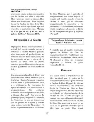 Serie de Entrenamiento para el Liderazgo
LECCIÓN 17
127
empezaron a verse a sí mismos mientras
que la Palabra era leída y explicada.
Ellos vieron sus errores y fracasos. Ellos
vieron sus debilidades. Ellos creyeron
lo que la Palabra de Dios decía. Ellos
sabían que tenían que hacer algo con
respecto a lo que habían oído. “Así que
la fe es por el oír, y el oír, por la
palabra de Dios.” Romanos 10:17.
Obediencia a La Palabra
El propósito de esta lección es señalar la
actitud del pueblo cuando oyeron la
lectura de la Palabra. Mientras que sería
algo interesante el profundizarse en
todos los detalles de las leyes judías, etc.
lo importante es ver el efecto de la
Palabra de Dios sobre el pueblo
mientras que se daban cuenta de que no
estaban guardando las cosas escritas en
la ley.
Una cosa es ser el pueblo de Dios y otra
es ser obediente a Dios. Mientras que se
leía la ley y la enseñanza con respecto a
ella era dada, el pueblo empezó a llorar
y a entristecerse. La convicción les
agarró el corazón y el resultado fue el
arrepentimiento. Sin embargo,
Nehemías detuvo al pueblo de su llanto
y tristeza. ¿Por qué? Este era un día
para regocijarse y alegrarse. La Fiesta de
las Trompetas no era un tiempo para
que el pueblo se afligiera y llorara.
¿Qué estaba haciendo Nehemías? El
estaba exigiendo obediencia a la Palabra
de Dios. Mientras que él entendía el
arrepentimiento que había llegado al
corazón del pueblo cuando oyeron la
Palabra, él sabía que el verdadero
arrepentimiento los conduciría a la
obediencia. La obediencia en este caso se
estaba cumpliendo al guardar la Fiesta
de las Trompetas con gozo y regocijo.
¿Por qué?
“Porque el gozo de Jehová es vuestra
fuerza.” Nehemías 8:10.
A medida que el pueblo continuaba
leyendo la Palabra de Dios, su
entendimiento creció. También con eso,
su habilidad de obedecer a Dios creció.
Al obedecer a Dios, sus corazones
empezaron a llenarse de gozo.
(versículos 13-18).
Resumen
Esta lección señala la importancia de un
líder espiritual con fe quien es lo
suficientemente humilde para obedecer
la Palabra de Dios. El papel del líder es
llevar a sus miembros a una condición
donde la Palabra de Dios se hace
importante para ellos. El debe esforzarse
por infundir en ellos un hambre de la
Palabra de Dios. El debe ser capaz de
enseñar para que así la gente obtenga el
entendimiento adecuado de la Palabra
de Dios. Dios empezará a obrar en las
vidas de las personas mientras que el
líder hace su parte. Dios traerá
 