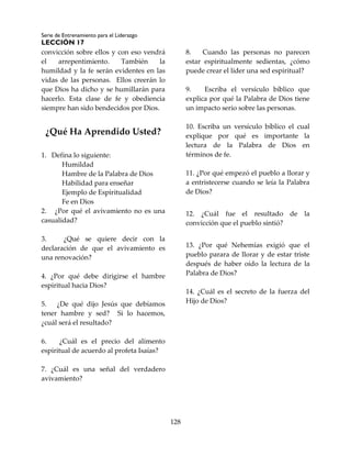 Serie de Entrenamiento para el Liderazgo
LECCIÓN 17
128
convicción sobre ellos y con eso vendrá
el arrepentimiento. También la
humildad y la fe serán evidentes en las
vidas de las personas. Ellos creerán lo
que Dios ha dicho y se humillarán para
hacerlo. Esta clase de fe y obediencia
siempre han sido bendecidos por Dios.
¿Qué Ha Aprendido Usted?
1. Defina lo siguiente:
Humildad
Hambre de la Palabra de Dios
Habilidad para enseñar
Ejemplo de Espiritualidad
Fe en Dios
2. ¿Por qué el avivamiento no es una
casualidad?
3. ¿Qué se quiere decir con la
declaración de que el avivamiento es
una renovación?
4. ¿Por qué debe dirigirse el hambre
espiritual hacia Dios?
5. ¿De qué dijo Jesús que debíamos
tener hambre y sed? Si lo hacemos,
¿cuál será el resultado?
6. ¿Cuál es el precio del alimento
espiritual de acuerdo al profeta Isaías?
7. ¿Cuál es una señal del verdadero
avivamiento?
8. Cuando las personas no parecen
estar espiritualmente sedientas, ¿cómo
puede crear el líder una sed espiritual?
9. Escriba el versículo bíblico que
explica por qué la Palabra de Dios tiene
un impacto serio sobre las personas.
10. Escriba un versículo bíblico el cual
explique por qué es importante la
lectura de la Palabra de Dios en
términos de fe.
11. ¿Por qué empezó el pueblo a llorar y
a entristecerse cuando se leía la Palabra
de Dios?
12. ¿Cuál fue el resultado de la
convicción que el pueblo sintió?
13. ¿Por qué Nehemías exigió que el
pueblo parara de llorar y de estar triste
después de haber oído la lectura de la
Palabra de Dios?
14. ¿Cuál es el secreto de la fuerza del
Hijo de Dios?
 