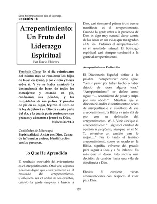 Serie de Entrenamiento para el Liderazgo
LECCIÓN 18
129
Arrepentimiento:
Un Fruto del
Liderazgo
Espiritual
Por David Flowers
Versículo Clave: En el día veinticuatro
del mismo mes se reunieron los hijos
de Israel en ayuno, y con cilicio y tierra
sobre sí. Y ya se había apartado la
descendencia de Israel de todos los
extranjeros; y estando en pie,
confesaron sus pecados, y las
iniquidades de sus padres. Y puestos
de pie en su lugar, leyeron el libro de
la ley de Jehová su Dios la cuarta parte
del día, y la cuarta parte confesaron sus
pecados y adoraron a Jehová su Dios.
Nehemías 9:1-3
Cualidades de Liderazgo:
Espiritualidad, Andar con Dios, Capaz
de influenciar a otros, Identificación
con las personas.
Lo Que He Aprendido
El resultado inevitable del avivamiento
es el arrepentimiento. O tal vez, algunas
personas digan que el avivamiento es el
resultado del arrepentimiento.
Cualquiera sea el orden de los eventos,
cuando la gente empieza a buscar a
Dios, casi siempre el primer fruto que se
manifiesta es el arrepentimiento.
Cuando la gente entra a la presencia de
Dios es algo muy natural darse cuenta
de las cosas en sus vidas que no agradan
a Di os. Entonces el arrepentimiento
es el resultado natural. El liderazgo
espiritual casi siempre conducirá a la
gente al arrepentimiento.
Arrepentimiento: Definición
El Diccionario Español define a la
palabra “arrepentirse” como sigue:
“Sentir pesar por haber hecho o haber
dejado de hacer alguna cosa.”
“Arrepentimiento” se define como
sigue: “… sentimiento de pesar y culpa
por una acción.” Mientras que el
diccionario indica el sentimiento o deseo
de arrepentirse o el resultado de ese
arrepentimiento, la Biblia va más allá de
eso con su definición del
arrepentimiento. W. E. Vine dice que el
arrepentimiento “…significa cambiar de
opinión o propósito, siempre, en el N.
T., envuelve un cambio para lo
mejor….” Por lo tanto el término
arrepentimiento, como es usado en la
Biblia, significa volverse del pecado
para seguir a Dios y a Su Palabra. Es
más que un deseo. Esto incluye una
decisión de cambiar hacia una vida de
obediencia a Dios.
Efesios 5 contiene varias
amonestaciones con respecto al vivir
para Dios.
 