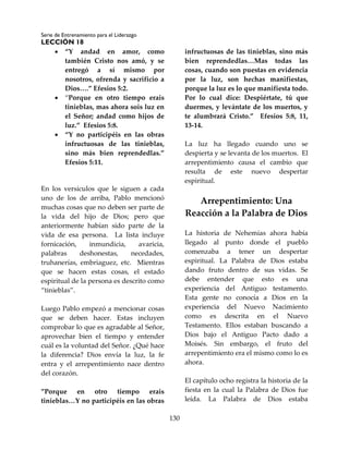 Serie de Entrenamiento para el Liderazgo
LECCIÓN 18
130
 “Y andad en amor, como
también Cristo nos amó, y se
entregó a sí mismo por
nosotros, ofrenda y sacrificio a
Dios….” Efesios 5:2.
 “Porque en otro tiempo erais
tinieblas, mas ahora sois luz en
el Señor; andad como hijos de
luz.” Efesios 5:8.
 “Y no participéis en las obras
infructuosas de las tinieblas,
sino más bien reprendedlas.”
Efesios 5:11.
En los versículos que le siguen a cada
uno de los de arriba, Pablo mencionó
muchas cosas que no deben ser parte de
la vida del hijo de Dios; pero que
anteriormente habían sido parte de la
vida de esa persona. La lista incluye
fornicación, inmundicia, avaricia,
palabras deshonestas, necedades,
truhanerías, embriaguez, etc. Mientras
que se hacen estas cosas, el estado
espiritual de la persona es descrito como
“tinieblas”.
Luego Pablo empezó a mencionar cosas
que se deben hacer. Estas incluyen
comprobar lo que es agradable al Señor,
aprovechar bien el tiempo y entender
cuál es la voluntad del Señor. ¿Qué hace
la diferencia? Dios envía la luz, la fe
entra y el arrepentimiento nace dentro
del corazón.
”Porque en otro tiempo erais
tinieblas…Y no participéis en las obras
infructuosas de las tinieblas, sino más
bien reprendedlas…Mas todas las
cosas, cuando son puestas en evidencia
por la luz, son hechas manifiestas,
porque la luz es lo que manifiesta todo.
Por lo cual dice: Despiértate, tú que
duermes, y levántate de los muertos, y
te alumbrará Cristo.” Efesios 5:8, 11,
13-14.
La luz ha llegado cuando uno se
despierta y se levanta de los muertos. El
arrepentimiento causa el cambio que
resulta de este nuevo despertar
espiritual.
Arrepentimiento: Una
Reacción a la Palabra de Dios
La historia de Nehemías ahora había
llegado al punto donde el pueblo
comenzaba a tener un despertar
espiritual. La Palabra de Dios estaba
dando fruto dentro de sus vidas. Se
debe entender que esto es una
experiencia del Antiguo testamento.
Esta gente no conocía a Dios en la
experiencia del Nuevo Nacimiento
como es descrita en el Nuevo
Testamento. Ellos estaban buscando a
Dios bajo el Antiguo Pacto dado a
Moisés. Sin embargo, el fruto del
arrepentimiento era el mismo como lo es
ahora.
El capítulo ocho registra la historia de la
fiesta en la cual la Palabra de Dios fue
leída. La Palabra de Dios estaba
 