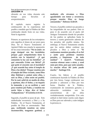 Serie de Entrenamiento para el Liderazgo
LECCIÓN 18
131
obrando en sus vidas durante este
tiempo para llevarlos al
arrepentimiento.
El capítulo nueve registra la
continuación de la experiencia del
pueblo a medida que la Palabra de Dios
continuaba dando fruto en sus vidas.
Note lo siguiente:
Primero, se apartaron de los extranjeros:
esto significa el deseo de ser puro para
Dios. En el Nuevo Testamento el
Apóstol Pablo nos enseña la separación
de las cosas inmundas: “No os unáis en
yugo desigual con los incrédulos;
porque ¿qué compañerismo tiene la
justicia con la injusticia? ¿Y qué
comunión la luz con las tinieblas? ¿Y
qué concordia Cristo con Belial? ¿O
qué parte el creyente con el incrédulo?
¿Y qué acuerdo hay entre el templo de
Dios y los ídolos? Porque vosotros sois
el templo del Dios viviente, como Dios
dijo: Habitaré y andaré entre ellos, y
seré su Dios, y ellos serán mi pueblo.
Por lo cual, salid de en medio de ellos,
y apartaos, dice el Señor, y no toquéis
lo inmundo; y yo os recibiré, y seré
para vosotros por Padre, y vosotros me
seréis hijos e hijas, dice el Señor
Todopoderoso.” II Corintios 6:14-18.
Segundo, el pueblo se puso de pie. Esto
simbolizaba reverencia a Dios y a Su
Palabra. En el Nuevo Testamento, el
pueblo de Dios es amonestado: “Así
que, recibiendo nosotros un reino
inconmovible, tengamos gratitud, y
mediante ella sirvamos a Dios
agradándole con temor y reverencia;
porque nuestro Dios es fuego
consumidor.” Hebreos 12:28-29.
Tercero, el pueblo confesó sus pecados y
las iniquidades de sus padres. Esto es
para ir de acuerdo con el pacto del
Antiguo Testamento donde los pecados
de los padres se aplicaban hasta la
tercera y cuarta generación además de
los pecados del pueblo mismo. Sin
embargo, el Nuevo Testamento enseña
que los santos deben confesar sus
pecados a Dios y entre sí. “Si
confesamos nuestros pecados, él es fiel
y justo para perdonar nuestros
pecados, y limpiarnos de toda
maldad.” I Juan1:9. “Confesaos
vuestras ofensas unos a otros, y orad
unos por otros, para que seáis sanados.
La oración eficaz del justo puede
mucho.” Santiago 5:16.
Cuarto, los líderes y el pueblo
continuaron leyendo la Palabra de Dios
por tres horas. Luego confesaron sus
pecados y adoraron a Dios por tres
horas. Hambre de la Palabra,
examinación de conciencia genuina y
adoración verdadera son las
características de un alma
verdaderamente arrepentida. Con esta
actitud es fácil darse cuenta cuán digno
es Dios para ser adorado y cuán indigna
la persona es.
 