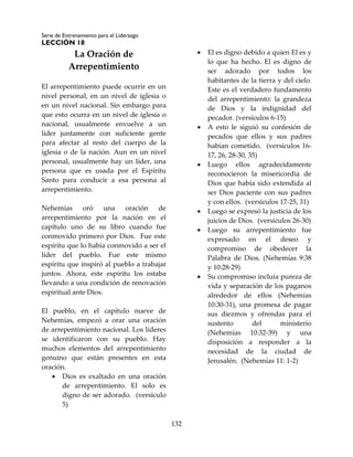 Serie de Entrenamiento para el Liderazgo
LECCIÓN 18
132
La Oración de
Arrepentimiento
El arrepentimiento puede ocurrir en un
nivel personal, en un nivel de iglesia o
en un nivel nacional. Sin embargo para
que esto ocurra en un nivel de iglesia o
nacional, usualmente envuelve a un
líder juntamente con suficiente gente
para afectar al resto del cuerpo de la
iglesia o de la nación. Aun en un nivel
personal, usualmente hay un líder, una
persona que es usada por el Espíritu
Santo para conducir a esa persona al
arrepentimiento.
Nehemías oró una oración de
arrepentimiento por la nación en el
capítulo uno de su libro cuando fue
conmovido primero por Dios. Fue este
espíritu que lo había conmovido a ser el
líder del pueblo. Fue este mismo
espíritu que inspiró al pueblo a trabajar
juntos. Ahora, este espíritu los estaba
llevando a una condición de renovación
espiritual ante Dios.
El pueblo, en el capítulo nueve de
Nehemías, empezó a orar una oración
de arrepentimiento nacional. Los líderes
se identificaron con su pueblo. Hay
muchos elementos del arrepentimiento
genuino que están presentes en esta
oración.
 Dios es exaltado en una oración
de arrepentimiento. El solo es
digno de ser adorado. (versículo
5)
 El es digno debido a quien El es y
lo que ha hecho. El es digno de
ser adorado por todos los
habitantes de la tierra y del cielo.
Este es el verdadero fundamento
del arrepentimiento: la grandeza
de Dios y la indignidad del
pecador. (versículos 6-15)
 A esto le siguió su confesión de
pecados que ellos y sus padres
habían cometido. (versículos 16-
17, 26, 28-30, 35)
 Luego ellos agradecidamente
reconocieron la misericordia de
Dios que había sido extendida al
ser Dios paciente con sus padres
y con ellos. (versículos 17-25, 31)
 Luego se expresó la justicia de los
juicios de Dios. (versículos 26-30)
 Luego su arrepentimiento fue
expresado en el deseo y
compromiso de obedecer la
Palabra de Dios. (Nehemías 9:38
y 10:28-29)
 Su compromiso incluía pureza de
vida y separación de los paganos
alrededor de ellos (Nehemías
10:30-31), una promesa de pagar
sus diezmos y ofrendas para el
sustento del ministerio
(Nehemías 10:32-39) y una
disposición a responder a la
necesidad de la ciudad de
Jerusalén. (Nehemías 11: 1-2)
 