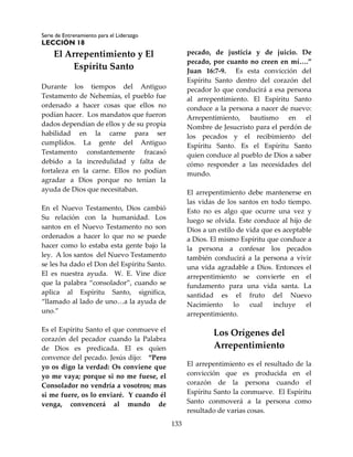 Serie de Entrenamiento para el Liderazgo
LECCIÓN 18
133
El Arrepentimiento y El
Espíritu Santo
Durante los tiempos del Antiguo
Testamento de Nehemías, el pueblo fue
ordenado a hacer cosas que ellos no
podían hacer. Los mandatos que fueron
dados dependían de ellos y de su propia
habilidad en la carne para ser
cumplidos. La gente del Antiguo
Testamento constantemente fracasó
debido a la incredulidad y falta de
fortaleza en la carne. Ellos no podían
agradar a Dios porque no tenían la
ayuda de Dios que necesitaban.
En el Nuevo Testamento, Dios cambió
Su relación con la humanidad. Los
santos en el Nuevo Testamento no son
ordenados a hacer lo que no se puede
hacer como lo estaba esta gente bajo la
ley. A los santos del Nuevo Testamento
se les ha dado el Don del Espíritu Santo.
El es nuestra ayuda. W. E. Vine dice
que la palabra “consolador”, cuando se
aplica al Espíritu Santo, significa,
“llamado al lado de uno…a la ayuda de
uno.”
Es el Espíritu Santo el que conmueve el
corazón del pecador cuando la Palabra
de Dios es predicada. El es quien
convence del pecado. Jesús dijo: “Pero
yo os digo la verdad: Os conviene que
yo me vaya; porque si no me fuese, el
Consolador no vendría a vosotros; mas
si me fuere, os lo enviaré. Y cuando él
venga, convencerá al mundo de
pecado, de justicia y de juicio. De
pecado, por cuanto no creen en mí….”
Juan 16:7-9. Es esta convicción del
Espíritu Santo dentro del corazón del
pecador lo que conducirá a esa persona
al arrepentimiento. El Espíritu Santo
conduce a la persona a nacer de nuevo:
Arrepentimiento, bautismo en el
Nombre de Jesucristo para el perdón de
los pecados y el recibimiento del
Espíritu Santo. Es el Espíritu Santo
quien conduce al pueblo de Dios a saber
cómo responder a las necesidades del
mundo.
El arrepentimiento debe mantenerse en
las vidas de los santos en todo tiempo.
Esto no es algo que ocurre una vez y
luego se olvida. Este conduce al hijo de
Dios a un estilo de vida que es aceptable
a Dios. El mismo Espíritu que conduce a
la persona a confesar los pecados
también conducirá a la persona a vivir
una vida agradable a Dios. Entonces el
arrepentimiento se convierte en el
fundamento para una vida santa. La
santidad es el fruto del Nuevo
Nacimiento lo cual incluye el
arrepentimiento.
Los Orígenes del
Arrepentimiento
El arrepentimiento es el resultado de la
convicción que es producida en el
corazón de la persona cuando el
Espíritu Santo la conmueve. El Espíritu
Santo conmoverá a la persona como
resultado de varias cosas.
 