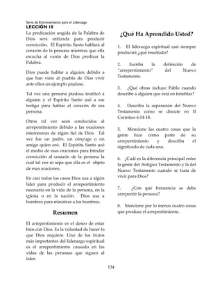 Serie de Entrenamiento para el Liderazgo
LECCIÓN 18
134
La predicación ungida de la Palabra de
Dios será utilizada para producir
convicción. El Espíritu Santo hablará al
corazón de la persona mientras que ella
escucha al varón de Dios predicar la
Palabra.
Dios puede hablar a alguien debido a
que han visto al pueblo de Dios vivir
ante ellos un ejemplo piadoso.
Tal vez una persona piadosa testificó a
alguien y el Espíritu Santo usó a ese
testigo para hablar al corazón de esa
persona.
Otros tal vez sean conducidos al
arrepentimiento debido a las oraciones
intercesoras de algún fiel de Dios. Tal
vez fue un padre, un cónyuge o un
amigo quien oró. El Espíritu Santo usó
el medio de esas oraciones para brindar
convicción al corazón de la persona la
cual tal vez ni sepa que ella es el objeto
de esas oraciones.
En casi todos los casos Dios usa a algún
líder para producir el arrepentimiento
necesario en la vida de la persona, en la
iglesia o en la nación. Dios usa a
hombres para ministrar a los hombres.
Resumen
El arrepentimiento es el deseo de estar
bien con Dios. Es la voluntad de hacer lo
que Dios requiere. Uno de los frutos
más importantes del liderazgo espiritual
es el arrepentimiento causado en las
vidas de las personas que siguen al
líder.
¿Qué Ha Aprendido Usted?
1. El liderazgo espiritual casi siempre
producirá ¿qué resultado?
2. Escriba la definición de
“arrepentimiento” del Nuevo
Testamento.
3. ¿Qué obras incluye Pablo cuando
describe a alguien que está en tinieblas?
4. Describa la separación del Nuevo
Testamento como se discute en II
Corintios 6:14-18.
5. Mencione las cuatro cosas que la
gente hizo como parte de su
arrepentimiento y describa el
significado de cada una.
6. ¿Cuál es la diferencia principal entre
la gente del Antiguo Testamento y la del
Nuevo Testamento cuando se trata de
vivir para Dios?
7. ¿Con qué frecuencia se debe
arrepentir la persona?
8. Mencione por lo menos cuatro cosas
que produce el arrepentimiento.
 