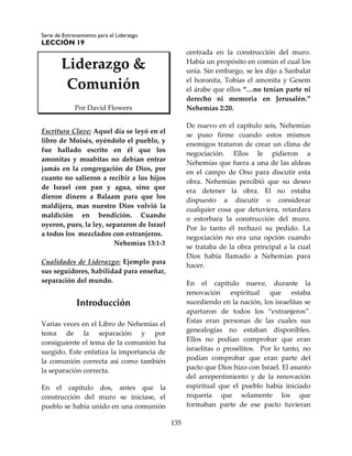 Serie de Entrenamiento para el Liderazgo
LECCIÓN 19
135
Liderazgo &
Comunión
Por David Flowers
Escritura Clave: Aquel día se leyó en el
libro de Moisés, oyéndolo el pueblo, y
fue hallado escrito en él que los
amonitas y moabitas no debían entrar
jamás en la congregación de Dios, por
cuanto no salieron a recibir a los hijos
de Israel con pan y agua, sino que
dieron dinero a Balaam para que los
maldijera, mas nuestro Dios volvió la
maldición en bendición. Cuando
oyeron, pues, la ley, separaron de Israel
a todos los mezclados con extranjeros.
Nehemías 13:1-3
Cualidades de Liderazgo: Ejemplo para
sus seguidores, habilidad para enseñar,
separación del mundo.
Introducción
Varias veces en el Libro de Nehemías el
tema de la separación y por
consiguiente el tema de la comunión ha
surgido. Este enfatiza la importancia de
la comunión correcta así como también
la separación correcta.
En el capítulo dos, antes que la
construcción del muro se iniciase, el
pueblo se había unido en una comunión
centrada en la construcción del muro.
Había un propósito en común el cual los
unía. Sin embargo, se les dijo a Sanbalat
el horonita, Tobías el amonita y Gesem
el árabe que ellos “…no tenían parte ni
derecho ni memoria en Jerusalén.”
Nehemías 2:20.
De nuevo en el capítulo seis, Nehemías
se puso firme cuando estos mismos
enemigos trataron de crear un clima de
negociación. Ellos le pidieron a
Nehemías que fuera a una de las aldeas
en el campo de Ono para discutir esta
obra. Nehemías percibió que su deseo
era detener la obra. El no estaba
dispuesto a discutir o considerar
cualquier cosa que detuviera, retardara
o estorbara la construcción del muro.
Por lo tanto él rechazó su pedido. La
negociación no era una opción cuando
se trataba de la obra principal a la cual
Dios había llamado a Nehemías para
hacer.
En el capítulo nueve, durante la
renovación espiritual que estaba
sucediendo en la nación, los israelitas se
apartaron de todos los “extranjeros”.
Estas eran personas de las cuales sus
genealogías no estaban disponibles.
Ellos no podían comprobar que eran
israelitas o prosélitos. Por lo tanto, no
podían comprobar que eran parte del
pacto que Dios hizo con Israel. El asunto
del arrepentimiento y de la renovación
espiritual que el pueblo había iniciado
requería que solamente los que
formaban parte de ese pacto tuvieran
 