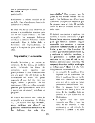 Serie de Entrenamiento para el Liderazgo
LECCIÓN 19
136
participación.
Básicamente lo mismo sucedió en el
capítulo 13 en el continuo avivamiento
espiritual de la nación.
En cada uno de los casos anteriores, el
acto de la separación fue necesario para
que la obra fuese conducida. Sin esta
separación, los enemigos hubieran
estorbado la obra que Nehemías estaba
realizando. Dios le había dado a
Nehemías una responsabilidad. Se
requería la separación para realizar la
obra.
Separación y Comunión
Cuando Nehemías y su pueblo se
separaron de los demás, él también
estaba definiendo las líneas de
comunión para aquellos que
participarían en la obra. Esta comunión
era una parte vital del trabajo de la
construcción del muro. Esta gente
dependía el uno del otro para sus
logros, defensa y provisión de sus
necesidades. Ellos no podían arriesgar
permitir que alguien entrara entre ellos
y destruyera su unidad y estorbara su
propósito.
El Nuevo Testamento habla sobre la
separación y la comunión. En Efesios
5:7, 11, el Apóstol Pablo dijo: “No seáis,
pues, partícipes con ellos…Y no
participéis en las obras infructuosas de
las tinieblas, sino más bien
reprendedlas.” Hay pecados que la
gente de este mundo comete con los
cuales los Cristianos no deben tener
comunión. Estos pecados impedirán que
la persona vaya al cielo. El capítulo
cinco de Efesios nombra muchas de
estas cosas.
El Apóstol Juan declara lo siguiente con
respecto a nuestra comunión: “Lo que
hemos visto y oído, eso os anunciamos,
para que también vosotros tengáis
comunión con nosotros; y nuestra
comunión verdaderamente es con el
Padre, y con su Hijo Jesucristo…Si
decimos que tenemos comunión con él,
y andamos en tinieblas, mentimos, y
no practicamos la verdad; pero si
andamos en luz, como él está en luz,
tenemos comunión unos con otros, y la
sangre de Jesucristo su Hijo nos limpia
de todo pecado.” I Juan 1: 3, 6-7. Note
lo siguiente de estos versículos:
 La comunión del pueblo de Dios
empieza con su comunión con
Dios. El pueblo de Dios no puede
tener una comunión verdadera
unos con otros hasta no tener
primero una comunión con Dios.
 Ellos no pueden tener una
comunión con Dios y hacer las
obras de las tinieblas. Esto es
parecido a lo que Pablo dice en
Efesios cinco.
 Si alguien dice que tiene
comunión con Dios y hace las
obras de las tinieblas, él está
mintiendo y no está viviendo de
acuerdo a la verdad. El no tiene
 