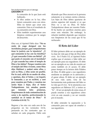 Serie de Entrenamiento para el Liderazgo
LECCIÓN 19
137
la comunión de la que Juan está
hablando.
 Si ellos andan en la luz, ellos
tienen comunión unos con otros.
Ellos no tienen que crear esta
comunión. Esta es el resultado de
su comunión con Dios.
 Ellos también experimentan una
limpieza continua por la sangre
de Jesucristo.
Otra vez, el Apóstol Pablo dice: “No os
unáis de yugo desigual con los
incrédulos; porque ¿qué compañerismo
tiene la justicia con la injusticia? ¿Y
qué comunión la luz con las tinieblas?
¿Y qué concordia Cristo con Belial? ¿O
qué parte el creyente con el incrédulo?
¿Y qué acuerdo hay entre el templo de
Dios y los ídolos? Porque vosotros sois
el templo del Dios viviente, como Dios
dijo: Habitaré y andaré entre ellos, y
seré su Dios, y ellos serán mi pueblo.
Por lo cual, salid de en medio de ellos,
y apartaos, dice el Señor, y no toquéis
lo inmundo; y yo os recibiré, y seré
para vosotros por Padre, y vosotros me
seréis hijos e hijas, dice el Señor
Todopoderoso. Así, amados, puesto
que tenemos tales promesas,
limpiémonos de toda contaminación de
carne y de espíritu, perfeccionando la
santidad en el temor de Dios.” II
Corintios 6:14-18; 7:1.
Regrese y lea otra vez cada una de las
preguntas en los versículos 14-16,
pensando en los contrastes que se
señalan en cada pregunta. Pablo está
diciendo que Dios morará en la persona
solamente si se reúnen ciertos criterios.
Los hijos de Dios deben apartarse de
ciertos aspectos del mundo si es que
Dios va a ser su Dios. El Señor
Todopoderoso desea ser nuestro Padre.
El ha hecho un sacrificio enorme para
crear esta relación. Sin embargo, la
relación también depende que nosotros
nos limpiemos de las cosas que El ha
rechazado.
El Reto del Líder
El líder primero debe ser un ejemplo de
la clase de vida que el hijo de Dios debe
vivir. En I Pedro 5:3, el Apóstol Pedro
explica que el anciano o líder debe ser
un ejemplo para sus seguidores. El debe
ser un ejemplo en su vida de oración así
como también en el ayuno. El debe
pasar tiempo en la lectura dela Palabra
de Dios. El debe guiar a sus seguidores
mediante su ejemplo en la adoración y
el ganar almas. El debe ser un ejemplo
de una vida santa. Una de las
herramientas más poderosas del líder es
la vida que él vive. Se le amonesta a sus
seguidores en Hebreos 13:7, a imitar su
“fe”. Al ser un ejemplo de estas cosas, él
puede enseñar a sus seguidores cómo
vivir en este mundo y no ser vencido
por el mundo.
El debe entender la separación y la
comunión para ser capaz de enseñar a
sus seguidores.
 