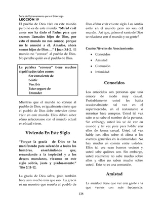 Serie de Entrenamiento para el Liderazgo
LECCIÓN 19
138
El pueblo de Dios vive en este mundo
pero no es de este mundo. “Mirad cuál
amor nos ha dado el Padre, para que
seamos llamados hijos de Dios, por
esto el mundo no nos conoce, porque
no le conoció a él. Amados, ahora
somos hijos de Dios….” I Juan 3:1-2. El
mundo no “conoce” al pueblo de Dios.
No percibe quién es el pueblo de Dios.
La palabra “conocer” tiene muchos
significados tales como:
Ser consciente de
Sentir
Percibir
Estar seguro de
Entender
Mientras que el mundo no conoce al
pueblo de Dios, es igualmente cierto que
el pueblo de Dios debe entender cómo
vivir en este mundo. Ellos deben saber
cómo relacionarse con el mundo actual
en el cual viven.
Viviendo En Este Siglo
“Porque la gracia de Dios se ha
manifestado para salvación a todos los
hombres, enseñándonos que,
renunciando a la impiedad y a los
deseos mundanos, vivamos en este
siglo sobria, justa y piadosamente.”
Tito 2:11-12.
La gracia de Dios salva, pero también
hace aún mucho más que eso. La gracia
es un maestro que enseña al pueblo de
Dios cómo vivir en este siglo. Los santos
están en el mundo pero no son del
mundo. Así que, ¿cómo el santo de Dios
se relaciona con el mundo y su gente?
Cuatro Niveles de Asociamiento:
 Conocidos
 Amistad
 Comunión
 Intimidad
Conocidos
Los conocidos son personas que uno
conoce de modo muy casual.
Probablemente usted les habla
ocasionalmente: tal vez en el
supermercado, en el restaurante o
mientras hace compras. Usted tal vez
sabe o no sabe el nombre de la persona.
Sin embargo, usted los ve de vez en
cuando y tal vez pare para hablar con
ellos de forma casual. Usted tal vez
hable con ellos sobre el clima o los
eventos generales en la comunidad. No
hay mucho en común entre ustedes.
Ellos tal vez sean buenos vecinos y
usted sabe quiénes son. Sin embargo,
usted realmente no sabe mucho sobre
ellos y ellos no saben mucho sobre
usted. Esto no es una comunión.
Amistad
La amistad tiene que ver con gente a la
que vemos con más frecuencia.
 