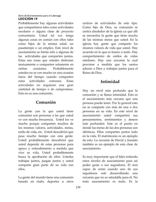 Serie de Entrenamiento para el Liderazgo
LECCIÓN 19
139
Probablemente hay algunas actividades
que compartimos tales como actividades
escolares o alguna clase de proyecto
comunitario. Usted tal vez tenga
algunas cosas en común con ellos tales
como hijos de la misma edad, un
pasatiempo o un empleo. Este nivel de
asociamiento se limita sólo a algunas de
las actividades que comparten juntos.
Estas son cosas que ustedes disfrutan
mutuamente o comparten solamente en
ciertas ocasiones. Probablemente
ustedes no se ven mucho en otra ocasión
fuera del tiempo cuando comparten
estas actividades comunes. Estas
actividades no requieren una gran
cantidad de tiempo o de compromiso.
Esto no es una comunión.
Comunión
La gente con la que usted tiene
comunión son personas a las que usted
ve con mucha frecuencia. Usted los ve
mucho porque comparten muchos de
los mismos valores, actividades, metas,
estilo de vida, etc. Usted descubrirá que
pasa mucho tiempo con esta gente.
Usted probablemente descubrirá que
usted depende de estas personas para
apoyo y entendimiento a medida que
vive su vida. Usted probablemente
busca la aprobación de ellos. Ustedes
trabajan juntos, juegan juntos y usted
comparte gran parte de su vida con
ellos.
La gente del mundo tiene una comunión
basada en clubs, deportes u otros
centros de actividades de este tipo.
Como hijo de Dios, su comunión se
centra alrededor de la iglesia ya que allí
se encuentra la gente que tiene mucha
de las mismas metas que usted. En la
iglesia hay gente que comparte los
mismos valores de vida que usted. Hay
acuerdo en lo que es bueno o malo. Hay
compartimiento de estilos de vidas
similares. Hay una cercanía la cual
proviene a medida que los santos
adoran a Dios y trabajan juntos para el
Reino de Dios.
Intimidad
Hay un nivel más profundo que la
comunión y se llama intimidad. Esto es
el asociamiento más cercano que una
persona puede tener. Por lo general esto
no se comparte con más de una o dos
personas en su vida. En este nivel de
asociamiento usted compartirá sus
pensamientos, sentimientos y deseos
más profundos. Este es el punto en
donde las metas de las dos personas son
idénticas. Ellos comparten juntos todo
en la vida. El matrimonio es un ejemplo
de esto. La cercanía de David y Jonatán
también es un ejemplo de esta clase de
asociamiento.
Es muy importante que el líder entienda
estos niveles de asociamiento para así
poder guiar a sus seguidores. El será
capaz de notar cuando uno de sus
seguidores esté desarrollando una
cercanía que no es saludable para él. No
todo asociamiento es malo. Es la
 