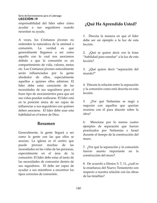 Serie de Entrenamiento para el Liderazgo
LECCIÓN 19
140
responsabilidad del líder saber cómo
ayudar a sus seguidores cuando
necesitan su ayuda.
A veces, los Cristianos jóvenes no
entienden la naturaleza de la amistad o
comunión. La verdad es que
generalmente llegamos a ser como
aquello con lo cual nos asociamos
debido a que la comunión es un
compartimiento de vida, valores, metas
etc. Los Cristianos jóvenes naturalmente
serán influenciados por la gente
alrededor de ellos, especialmente
aquellos a quienes ellos admiran. El
líder debe estar consciente de las
necesidades de sus seguidores para el
buen tipo de asociamientos para que así
sus vidas puedan realizarse. El líder está
en la posición única de ser capaz de
influenciar a sus seguidores con quiénes
deben asociarse. El líder debe usar esta
habilidad en el temor de Dios.
Resumen
Generalmente, la gente llegará a ser
como la gente con las que ellos se
asocian. La iglesia es el centro que
puede proveer muchas de las
necesidades en las vidas de las personas,
especialmente en el área de la
comunión. El líder debe estar al tanto de
las necesidades de comunión dentro de
sus seguidores. El debe ser capaz de
ayudar a sus miembros a encontrar los
tipos correctos de comunión.
¿Qué Ha Aprendido Usted?
1. Discuta la manera en que el líder
debe ser un ejemplo a la luz de esta
lección.
2. ¿Qué se quiere decir con la frase
“habilidad para enseñar” a la luz de esta
lección?
3. ¿Qué quiere decir “separación del
mundo?”
4. Discuta la relación entre la separación
y la comunión como está descrita en esta
lección.
5. ¿Por qué Nehemías se negó a
negociar con aquellos que querían
reunirse con él para discutir sobre la
obra?
6. Mencione por lo menos cuatro
ejemplos de separación que fueron
practicados por Nehemías e Israel
durante el tiempo de la construcción del
muro.
7. ¿Por qué la separación y la comunión
fueron asunto importante en la
construcción del muro?
8. De acuerdo a Efesios 5: 7, 11, ¿cuál es
la enseñanza del Nuevo Testamento con
respecto a nuestra relación con las obras
de las tinieblas?
 