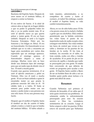 Serie de Entrenamiento para el Liderazgo
LECCIÓN 2
15
Bautismo del Espíritu Santo. Después de
unos meses en el instituto bíblico, él
empezó a contar su historia.
El era nativo de Suecia. A la edad de
catorce años se fugó de su hogar debido
a que su padre lo golpeaba todos los
días y ya no podía resistir más. El se
unió al ejército sueco ya que quería
pelear y matar gente. El era un buen
soldado. Después se unió a la Legión
Francesa Extranjera. Peleó por los
franceses y los belgas en África. El era
un francotirador. Un francotirador es un
soldado que se va solo y encuentra un
lugar para esconderse por varios días
esperando que un enemigo aparezca.
Cuando el enemigo aparece, el
francotirador dispara y mata al
enemigo. Muchas veces esto se hace
desde una distancia lejos del enemigo
para que así nadie sepa de dónde vino el
tiro. El mató a mucha gente.
Cuando esas guerras terminaron, él se
unió al ejército americano y peleó en
Vietnam. Otra vez él mató a mucha
gente. El era un buen soldado a quien le
encantaba matar ya que poseía la
poderosa emoción del odio en él. El
odiaba todo y a todos. El hasta se
entrenó para poder matar con sus
manos y podía matar a una persona con
una sola mano. El era una persona muy
fuerte.
Después que él recibió el Espíritu Santo
él testificó un día de cuánto él había
odiado a todos y a todo lo que se trataba
del instituto bíblico. El había odiado a
todo maestro, administrador, a su
compañero de cuarto y hasta al
cocinero. ¡A todos! Sin embargo, cuando
él recibió el Espíritu Santo, su vida
cambió instantáneamente.
Ahora, en vez de odio había amor. El iba
a las peores zonas de la ciudad y hallaba
a gente que era alcohólica. Ellos estaban
permitiendo que la bebida controlara
sus vidas hasta el punto de no
importarles nada de nadie excepto cómo
conseguir más bebida. Sus vidas estaban
tan fuera de control que vivían en las
calles y dormían en las puertas de las
tiendas en la noche. El los traía al
instituto, los escondía en el taller, les
traía comida, oraba con ellos y trataba
de ayudarlos. El se ponía de pie en los
servicios de capilla y clamaba que nadie
se preocupaba por esta gente. El estaba
bien convencido de que debería de
existir un programa para ayudar a esta
gente. El Espíritu Santo cambió a Bjorn
de ser un hombre lleno de odio a ser un
hombre quien podía amar incluso a la
gente más difícil de amar.
Resumen
Cuando Nehemías oyó primero el
informe de Jerusalén, él no sabía que él
sería quien resolvería sus problemas. El
solamente estaba lo suficientemente
preocupado para orar. Su oración
mostró a Dios los verdaderos
sentimientos de su corazón. Luego el
Señor empezó a abrir las puertas. El Rey
estuvo de acuerdo para que Nehemías
 