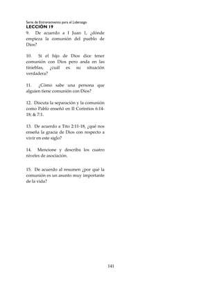 Serie de Entrenamiento para el Liderazgo
LECCIÓN 19
141
9. De acuerdo a I Juan 1, ¿dónde
empieza la comunión del pueblo de
Dios?
10. Si el hijo de Dios dice tener
comunión con Dios pero anda en las
tinieblas, ¿cuál es su situación
verdadera?
11. ¿Cómo sabe una persona que
alguien tiene comunión con Dios?
12. Discuta la separación y la comunión
como Pablo enseñó en II Corintios 6:14-
18; & 7:1.
13. De acuerdo a Tito 2:11-18, ¿qué nos
enseña la gracia de Dios con respecto a
vivir en este siglo?
14. Mencione y describa los cuatro
niveles de asociación.
15. De acuerdo al resumen ¿por qué la
comunión es un asunto muy importante
de la vida?
 
