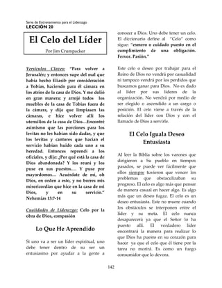 Serie de Entrenamiento para el Liderazgo
LECCIÓN 20
142
El Celo del Líder
Por Jim Crumpacker
Versículos Claves: “Para volver a
Jerusalén; y entonces supe del mal que
había hecho Eliasib por consideración
a Tobías, haciendo para él cámara en
los atrios de la casa de Dios. Y me dolió
en gran manera; y arrojé todos los
muebles de la casa de Tobías fuera de
la cámara, y dije que limpiasen las
cámaras, e hice volver allí los
utensilios de la casa de Dios…Encontré
asimismo que las porciones para los
levitas no les habían sido dadas, y que
los levitas y cantores que hacían el
servicio habían huido cada uno a su
heredad. Entonces reprendí a los
oficiales, y dije: ¿Por qué está la casa de
Dios abandonada? Y los reuní y los
puse en sus puestos.… Y puse por
mayordomos… Acuérdate de mí, oh
Dios, en orden a esto, y no borres mis
misericordias que hice en la casa de mi
Dios, y en su servicio.”
Nehemías 13:7-14
Cualidades de Liderazgo: Celo por la
obra de Dios, compasión
Lo Que He Aprendido
Si uno va a ser un líder espiritual, uno
debe tener dentro de su ser un
entusiasmo por ayudar a la gente a
conocer a Dios. Uno debe tener un celo.
El diccionario define al “Celo” como
sigue: “esmero o cuidado puesto en el
cumplimiento de una obligación.
Fervor. Pasión.”
Este celo o deseo por trabajar para el
Reino de Dios no vendrá por casualidad
ni tampoco vendrá por los perdidos que
buscamos ganar para Dios. No es dado
al líder por sus líderes de la
organización. No vendrá por medio de
ser elegido o ascendido a un cargo o
posición. El celo viene a través de la
relación del líder con Dios y con el
llamado de Dios a servirle.
El Celo Iguala Deseo
Entusiasta
Al leer la Biblia sobre los varones que
dirigieron a Su pueblo en tiempos
pasados, se puede ver fácilmente que
ellos siempre tuvieron que vencer los
problemas que obstaculizaban su
progreso. El celo es algo más que pensar
de manera casual en hacer algo. Es algo
más que un deseo fugaz. El celo es un
deseo entusiasta. Este no muere cuando
los obstáculos se interponen entre el
líder y su meta. El celo nunca
desaparecerá ya que el Señor lo ha
puesto allí. El verdadero líder
encontrará la manera para realizar lo
que Dios ha puesto en su corazón para
hacer ya que el celo que él tiene por la
tarea no morirá. Es como un fuego
consumidor que lo devora.
 