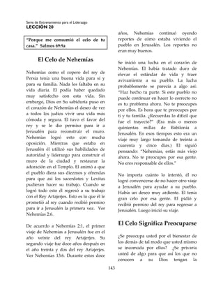 Serie de Entrenamiento para el Liderazgo
LECCIÓN 20
143
“Porque me consumió el celo de tu
casa.” Salmos 69:9a
El Celo de Nehemías
Nehemías como el copero del rey de
Persia tenía una buena vida para sí y
para su familia. Nada les faltaba en su
vida diaria. El podía haber quedado
muy satisfecho con esta vida. Sin
embargo, Dios en Su sabiduría puso en
el corazón de Nehemías el deseo de ver
a todos los judíos vivir una vida más
cómoda y segura. El tuvo el favor del
rey y se le dio permiso para ir a
Jerusalén para reconstruir el muro.
Nehemías logró esto con mucha
oposición. Mientras que estaba en
Jerusalén él utilizó sus habilidades de
autoridad y liderazgo para construir el
muro de la ciudad y restaurar la
adoración en el Templo. El animó a que
el pueblo diera sus diezmos y ofrendas
para que así los sacerdotes y Levitas
pudieran hacer su trabajo. Cuando se
logró todo esto él regresó a su trabajo
con el Rey Artajerjes. Esto es lo que él le
prometió al rey cuando recibió permiso
para ir a Jerusalén la primera vez. Ver
Nehemías 2:6.
De acuerdo a Nehemías 2:1, el primer
viaje de Nehemías a Jerusalén fue en el
año veinte del rey Artajerjes. Su
segundo viaje fue doce años después en
el año treinta y dos del rey Artajerjes.
Ver Nehemías 13:6. Durante estos doce
años, Nehemías continuó oyendo
reportes de cómo estaba viviendo el
pueblo en Jerusalén. Los reportes no
eran muy buenos.
Se inició una lucha en el corazón de
Nehemías. El había tratado duro de
elevar el estándar de vida y traer
avivamiento a su pueblo. La lucha
probablemente se parecía a algo así:
“Haz hecho tu parte. Si este pueblo no
puede continuar en hacer lo correcto no
es tu problema ahora. No te preocupes
por ellos. Es hora que te preocupes por
ti y tu familia. ¿Recuerdas lo difícil que
fue el trayecto?” (Era más o menos
quinientas millas de Babilonia a
Jerusalén. En esos tiempos esto era un
viaje muy largo tomando de treinta a
cuarenta y cinco días.) El siguió
pensando: “Nehemías, estás más viejo
ahora. No te preocupes por esa gente.
No eres responsable de ellos.”
No importa cuánto lo intentó, él no
logró convencerse de no hacer otro viaje
a Jerusalén para ayudar a su pueblo.
Había un deseo muy ardiente. El tenía
gran celo por esa gente. El pidió y
recibió permiso del rey para regresar a
Jerusalén. Luego inició su viaje.
El Celo Significa Preocuparse
¿Se preocupa usted por el bienestar de
los demás de tal modo que usted mismo
se incomoda por ellos? ¿Se privaría
usted de algo para que así los que no
conocen a su Dios tengan la
 