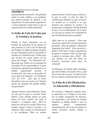 Serie de Entrenamiento para el Liderazgo
LECCIÓN 20
144
oportunidad de conocerlo? ¿Ha perdido
usted el sueño debido a un problema
que estaba tratando de destruir a sus
seguidores? Si usted puede responder sí
a estas preguntas usted tiene lo que se
requiere para ser un líder espiritual.
La Falta de Celo del Líder por
la Verdad y la Justicia
Eliasib, el Sumo Sacerdote, era un
hombre de autoridad. El fue puesto en
una posición la cual le dio el liderazgo
del Templo. En algún momento después
de que Nehemías partió de Jerusalén la
primera vez, Eliasib invitó a Tobías para
que tuviese un cuarto dentro de los
atrios del Templo. Ver Nehemías 13:5.
Recuerde que Tobías era un enemigo de
los judíos. El era responsable de la gran
mayoría de oposición que Nehemías y el
pueblo experimentó durante la
construcción del muro en Jerusalén. El
era el siervo de Sanbalat. Ver Nehemías
2:19; 4:3; 6:19. ¿Por qué el Sumo
Sacerdote le dio un cuarto en el Templo
donde las ofrendas del pueblo debían
ser guardadas?
Algunos líderes, como Nehemías, tienen
un celo por lo que es correcto. Otros
líderes, como Eliasib, tienen un gran
deseo de tener unidad con todo el
mundo y a cualquier costo. Ellos no
tienen un celo por la verdad. Ellos no se
pueden oponer contra el pecado o la
injusticia. Ellos evaden la confrontación
y los problemas. Ellos no desean
ponerse firmes y decir lo que es bueno y
lo que es malo. A ellos les falta la
valentía para defender lo que es bueno.
La unidad no es unidad si es que
tenemos que negociar la verdad y la
justicia para conseguirla. Eliasib deseaba
la paz y no la confrontación. El no tenía
un celo por la verdad. El no defendió lo
que era beneficioso para su pueblo.
¿Qué arde en su corazón? ¿Para qué
cosa tiene usted celo? ¿Es para ganancia
personal? ¿Para ser popular o altamente
respetado por todos? ¿Para posición y
poder? ¿Para tener un gran seguimiento
de gente a cualquier costo? ¿O para que
la gente se acerque más a Dios? ¡Oh,
que hubiera un celo del Señor en
nuestros corazones para hacer Su
voluntad!
El liderazgo de Eliasib había brindado
paz entre Tobías y los judíos. Pero, ¿cuál
fue el costo de esa paz? La falta de celo
por la verdad y la justicia tiene un costo.
La Falta de Celo Obstaculiza
la Adoración y Obediencia
De acuerdo a Nehemías capítulo trece,
la adoración en el Templo no iba bien.
No se estaba recogiendo los diezmos.
Los sacerdotes y los Levitas no estaban
haciendo su trabajo debido a que no
estaban siendo compensados
adecuadamente. En el día de reposo se
estaba haciendo mucho trabajo y
negocio.
 