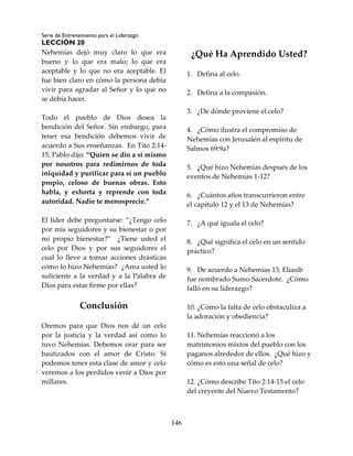Serie de Entrenamiento para el Liderazgo
LECCIÓN 20
146
Nehemías dejó muy claro lo que era
bueno y lo que era malo; lo que era
aceptable y lo que no era aceptable. El
fue bien claro en cómo la persona debía
vivir para agradar al Señor y lo que no
se debía hacer.
Todo el pueblo de Dios desea la
bendición del Señor. Sin embargo, para
tener esa bendición debemos vivir de
acuerdo a Sus enseñanzas. En Tito 2:14-
15, Pablo dijo: “Quien se dio a sí mismo
por nosotros para redimirnos de toda
iniquidad y purificar para sí un pueblo
propio, celoso de buenas obras. Esto
habla, y exhorta y reprende con toda
autoridad. Nadie te menosprecie.”
El líder debe preguntarse: “¿Tengo celo
por mis seguidores y su bienestar o por
mi propio bienestar?” ¿Tiene usted el
celo por Dios y por sus seguidores el
cual lo lleve a tomar acciones drásticas
como lo hizo Nehemías? ¿Ama usted lo
suficiente a la verdad y a la Palabra de
Dios para estar firme por ellas?
Conclusión
Oremos para que Dios nos dé un celo
por la justicia y la verdad así como lo
tuvo Nehemías. Debemos orar para ser
bautizados con el amor de Cristo. Si
podemos tener esta clase de amor y celo
veremos a los perdidos venir a Dios por
millares.
¿Qué Ha Aprendido Usted?
1. Defina al celo.
2. Defina a la compasión.
3. ¿De dónde proviene el celo?
4. ¿Cómo ilustra el compromiso de
Nehemías con Jerusalén al espíritu de
Salmos 69:9a?
5. ¿Qué hizo Nehemías después de los
eventos de Nehemías 1-12?
6. ¿Cuántos años transcurrieron entre
el capítulo 12 y el 13 de Nehemías?
7. ¿A qué iguala el celo?
8. ¿Qué significa el celo en un sentido
práctico?
9. De acuerdo a Nehemías 13, Eliasib
fue nombrado Sumo Sacerdote. ¿Cómo
falló en su liderazgo?
10. ¿Cómo la falta de celo obstaculiza a
la adoración y obediencia?
11. Nehemías reaccionó a los
matrimonios mixtos del pueblo con los
paganos alrededor de ellos. ¿Qué hizo y
cómo es esto una señal de celo?
12. ¿Cómo describe Tito 2:14-15 el celo
del creyente del Nuevo Testamento?
 