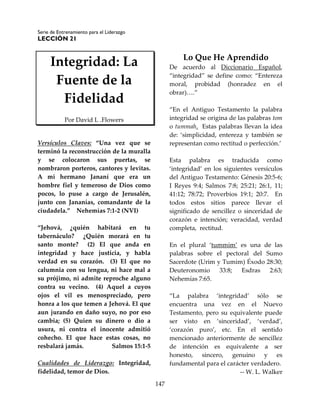 Serie de Entrenamiento para el Liderazgo
LECCIÓN 21
147
Integridad: La
Fuente de la
Fidelidad
Por David L .Flowers
Versículos Claves: “Una vez que se
terminó la reconstrucción de la muralla
y se colocaron sus puertas, se
nombraron porteros, cantores y levitas.
A mi hermano Jananí que era un
hombre fiel y temeroso de Dios como
pocos, lo puse a cargo de Jerusalén,
junto con Jananías, comandante de la
ciudadela.” Nehemías 7:1-2 (NVI)
“Jehová, ¿quién habitará en tu
tabernáculo? ¿Quién morará en tu
santo monte? (2) El que anda en
integridad y hace justicia, y habla
verdad en su corazón. (3) El que no
calumnia con su lengua, ni hace mal a
su prójimo, ni admite reproche alguno
contra su vecino. (4) Aquel a cuyos
ojos el vil es menospreciado, pero
honra a los que temen a Jehová. El que
aun jurando en daño suyo, no por eso
cambia; (5) Quien su dinero o dio a
usura, ni contra el inocente admitió
cohecho. El que hace estas cosas, no
resbalará jamás. Salmos 15:1-5
Cualidades de Liderazgo: Integridad,
fidelidad, temor de Dios.
Lo Que He Aprendido
De acuerdo al Diccionario Español,
“integridad” se define como: “Entereza
moral, probidad (honradez en el
obrar)….”
“En el Antiguo Testamento la palabra
integridad se origina de las palabras tom
o tummah. Estas palabras llevan la idea
de: ‘simplicidad, entereza y también se
representan como rectitud o perfección.’
Esta palabra es traducida como
‘integridad’ en los siguientes versículos
del Antiguo Testamento: Génesis 20:5-6;
I Reyes 9:4; Salmos 7:8; 25:21; 26:1, 11;
41:12; 78:72; Proverbios 19:1; 20:7. En
todos estos sitios parece llevar el
significado de sencillez o sinceridad de
corazón e intención; veracidad, verdad
completa, rectitud.
En el plural ‘tummim’ es una de las
palabras sobre el pectoral del Sumo
Sacerdote (Urim y Tumim) Éxodo 28:30;
Deuteronomio 33:8; Esdras 2:63;
Nehemías 7:65.
“La palabra ‘integridad’ sólo se
encuentra una vez en el Nuevo
Testamento, pero su equivalente puede
ser visto en ‘sinceridad’, ‘verdad’,
‘corazón puro’, etc. En el sentido
mencionado anteriormente de sencillez
de intención es equivalente a ser
honesto, sincero, genuino y es
fundamental para el carácter verdadero.
-- W. L. Walker
 