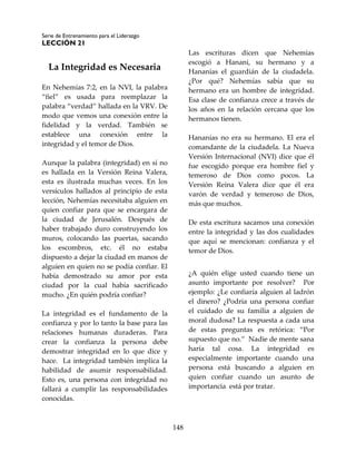 Serie de Entrenamiento para el Liderazgo
LECCIÓN 21
148
La Integridad es Necesaria
En Nehemías 7:2, en la NVI, la palabra
“fiel” es usada para reemplazar la
palabra “verdad” hallada en la VRV. De
modo que vemos una conexión entre la
fidelidad y la verdad. También se
establece una conexión entre la
integridad y el temor de Dios.
Aunque la palabra (integridad) en sí no
es hallada en la Versión Reina Valera,
esta es ilustrada muchas veces. En los
versículos hallados al principio de esta
lección, Nehemías necesitaba alguien en
quien confiar para que se encargara de
la ciudad de Jerusalén. Después de
haber trabajado duro construyendo los
muros, colocando las puertas, sacando
los escombros, etc. él no estaba
dispuesto a dejar la ciudad en manos de
alguien en quien no se podía confiar. El
había demostrado su amor por esta
ciudad por la cual había sacrificado
mucho. ¿En quién podría confiar?
La integridad es el fundamento de la
confianza y por lo tanto la base para las
relaciones humanas duraderas. Para
crear la confianza la persona debe
demostrar integridad en lo que dice y
hace. La integridad también implica la
habilidad de asumir responsabilidad.
Esto es, una persona con integridad no
fallará a cumplir las responsabilidades
conocidas.
Las escrituras dicen que Nehemías
escogió a Hanani, su hermano y a
Hananías el guardián de la ciudadela.
¿Por qué? Nehemías sabía que su
hermano era un hombre de integridad.
Esa clase de confianza crece a través de
los años en la relación cercana que los
hermanos tienen.
Hananías no era su hermano. El era el
comandante de la ciudadela. La Nueva
Versión Internacional (NVI) dice que él
fue escogido porque era hombre fiel y
temeroso de Dios como pocos. La
Versión Reina Valera dice que él era
varón de verdad y temeroso de Dios,
más que muchos.
De esta escritura sacamos una conexión
entre la integridad y las dos cualidades
que aquí se mencionan: confianza y el
temor de Dios.
¿A quién elige usted cuando tiene un
asunto importante por resolver? Por
ejemplo: ¿Le confiaría alguien al ladrón
el dinero? ¿Podría una persona confiar
el cuidado de su familia a alguien de
moral dudosa? La respuesta a cada una
de estas preguntas es retórica: “Por
supuesto que no.” Nadie de mente sana
haría tal cosa. La integridad es
especialmente importante cuando una
persona está buscando a alguien en
quien confiar cuando un asunto de
importancia está por tratar.
 