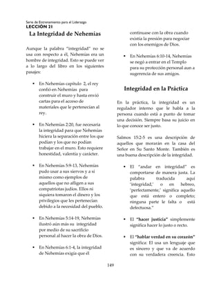 Serie de Entrenamiento para el Liderazgo
LECCIÓN 21
149
La Integridad de Nehemías
Aunque la palabra “integridad” no se
usa con respecto a él, Nehemías era un
hombre de integridad. Esto se puede ver
a lo largo del libro en los siguientes
pasajes:
 En Nehemías capítulo 2, el rey
confió en Nehemías para
construir el muro y hasta envió
cartas para el acceso de
materiales que le pertenecían al
rey.
 En Nehemías 2:20, fue necesaria
la integridad para que Nehemías
hiciera la separación entre los que
podían y los que no podían
trabajar en el muro. Esto requiere
honestidad, valentía y carácter.
 En Nehemías 5:9-13, Nehemías
pudo usar a sus siervos y a sí
mismo como ejemplos de
aquellos que no afligen a sus
compatriotas judíos. Ellos ni
siquiera tomaron el dinero y los
privilegios que les pertenecían
debido a la necesidad del pueblo.
 En Nehemías 5:14-19, Nehemías
ilustró aún más su integridad
por medio de su sacrificio
personal al hacer la obra de Dios.
 En Nehemías 6:1-4, la integridad
de Nehemías exigía que él
continuase con la obra cuando
existía la presión para negociar
con los enemigos de Dios.
 En Nehemías 6:10-14, Nehemías
se negó a entrar en el Templo
para su protección personal aun a
sugerencia de sus amigos.
Integridad en la Práctica
En la práctica, la integridad es un
regulador interno que le habla a la
persona cuando está a punto de tomar
una decisión. Siempre basa su juicio en
lo que conoce ser justo.
Salmos 15:2-5 es una descripción de
aquellos que morarán en la casa del
Señor en Su Santo Monte. También es
una buena descripción de la integridad.
 El “andar en integridad” es
comportarse de manera justa. La
palabra traducida aquí
‘integridad,’ o en hebreo,
‘perfectamente,’ significa aquello
que está entero o completo;
ninguna parte le falta o está
defectuosa.”
 El “hacer justicia” simplemente
significa hacer lo justo o recto.
 El “hablar verdad en su corazón”
significa: El usa un lenguaje que
es sincero y que va de acuerdo
con su verdadera creencia. Esto
 