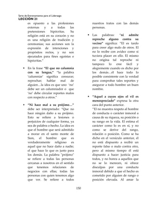 Serie de Entrenamiento para el Liderazgo
LECCIÓN 21
150
es opuesto a las profesiones
externas y a todas las
pretensiones hipócritas. Su
religión está en su corazón y no
es una religión de tradición y
ceremonias; sus acciones son la
expresión de intenciones y
propósitos rectos, y no son
ejecutados para fines egoístas e
hipócritas.”
 En la frase “El que no calumnia
con su lengua,” “la palabra
‘calumniar’ significa censurar;
reprochar; hablar mal de
alguien…la idea es que uno ‘no’
debe ser un calumniador o que
‘no’ debe circular reportes malos
con respecto a otros.”
 “Ni hace mal a su prójimo…”
debe ser interpretado: “Que no
hace ningún daño a su prójimo.
Esto se refiere a lesiones o
perjuicios de cualquier forma, ya
sea de palabra o hecho. La idea es
que el hombre que será admitido
a morar en el santo monte de
Sion, el hombre que es
verdaderamente religioso es
aquel que no hace daño a nadie;
el que hace lo que es justo para
los demás. La palabra "prójimo"
se refiere a todas las personas
cercanas a nosotros en el sentido
que tenemos relaciones de
negocios con ellas; todas las
personas con quien tenemos algo
que ver. Se refiere a todos
nuestros tratos con las demás
personas.
 Las palabras: “ni admite
reproche alguno contra su
vecino” significa: “El es tardo
para creer algo malo de otros. El
no lo recibe con avidez como si
tuviera placer en ello. El mismo
no origina tal reproche ni
tampoco lo cree fácil y
alegremente cuando es dicho por
los demás…él hace todo lo
posible consistente con la verdad
para comprobar tales reportes y
asegurar a todo hombre un buen
nombre.
 “Aquel a cuyos ojos el vil es
menospreciado” expresa la otra
cara del punto anterior.
”El no muestra respeto al hombre
de conducta o carácter inmoral a
causa de su riqueza, su posición o
su rango en la vida. El estima el
carácter como lo es en sí, y no
como se derive del rango,
relación o posición. Como se ha
dicho en el versículo anterior, él
no está dispuesto a recibir un
reporte falso o malo contra otro,
pero al mismo tiempo él está
dispuesto a hacer justicia para
todos, y no honra a aquellos que
no se lo merecen, ni ofrece
disculpas por una conducta
inmoral debido a que el hecho es
cometido por alguien de rango o
posición elevada. Al amar la
 